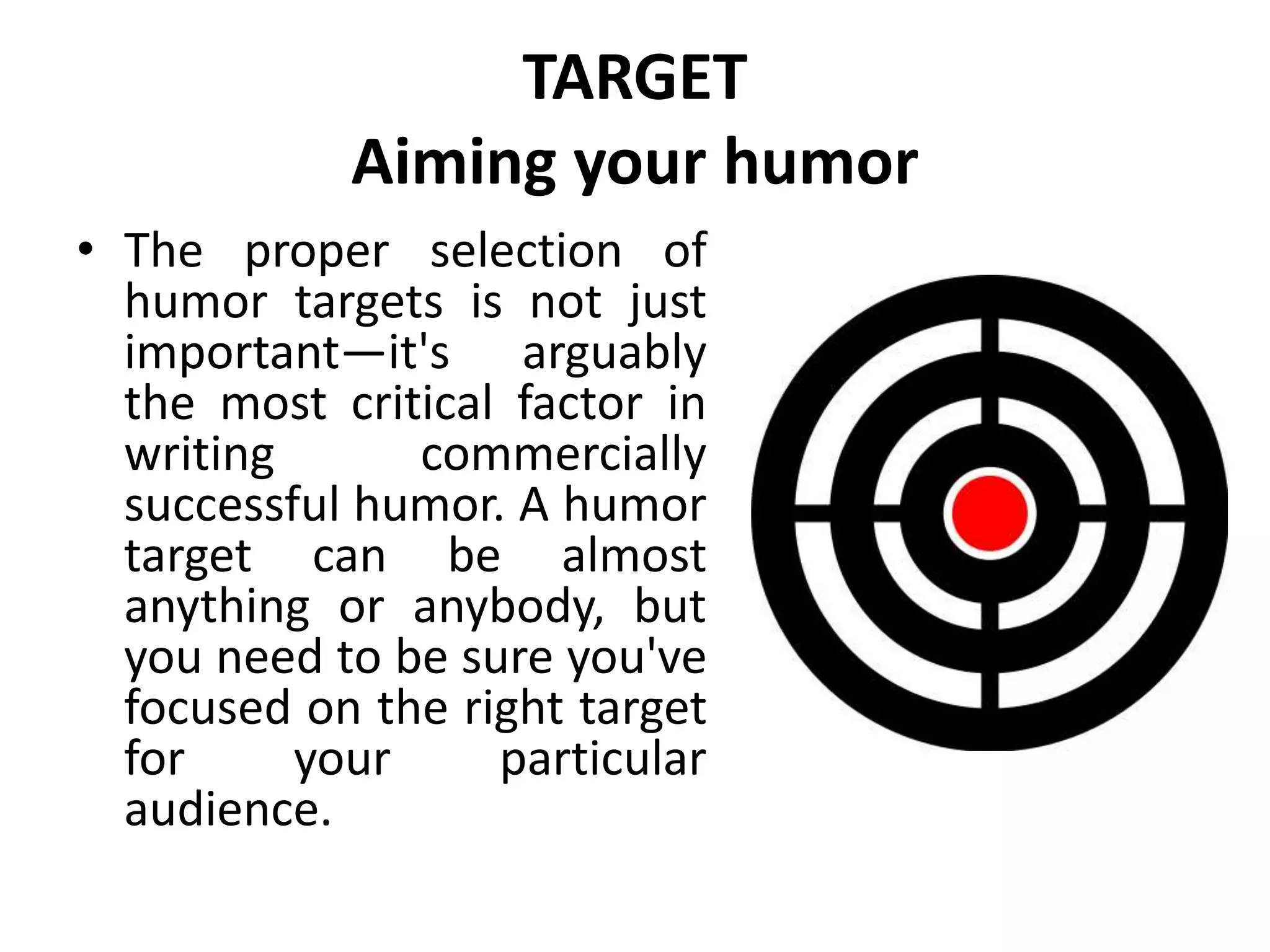 TARGET
Aiming your humor
• The proper selection of
humor targets is not just
important—it's arguably
the most critical factor in
writing commercially
successful humor. A humor
target can be almost
anything or anybody, but
you need to be sure you've
focused on the right target
for your particular
audience.
 