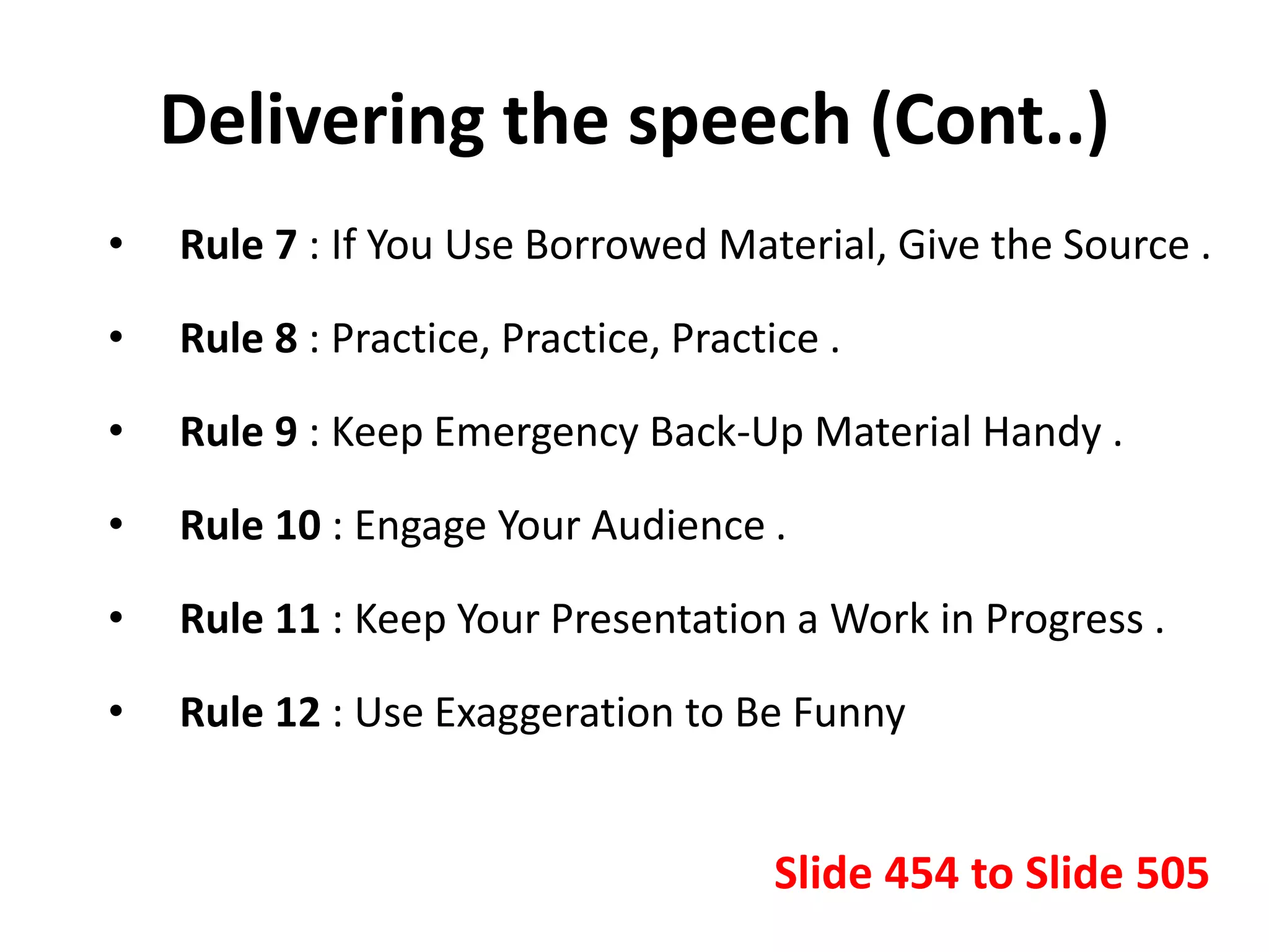 Delivering the speech (Cont..)
• Rule 7 : If You Use Borrowed Material, Give the Source .
• Rule 8 : Practice, Practice, Practice .
• Rule 9 : Keep Emergency Back-Up Material Handy .
• Rule 10 : Engage Your Audience .
• Rule 11 : Keep Your Presentation a Work in Progress .
• Rule 12 : Use Exaggeration to Be Funny
Slide 454 to Slide 505
 