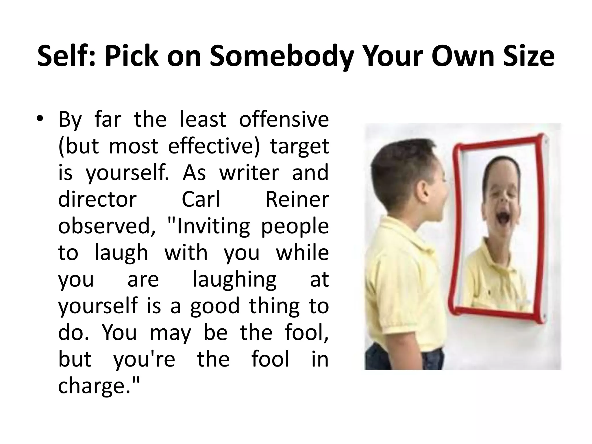Self: Pick on Somebody Your Own Size
• By far the least offensive
(but most effective) target
is yourself. As writer and
director Carl Reiner
observed, "Inviting people
to laugh with you while
you are laughing at
yourself is a good thing to
do. You may be the fool,
but you're the fool in
charge."
 