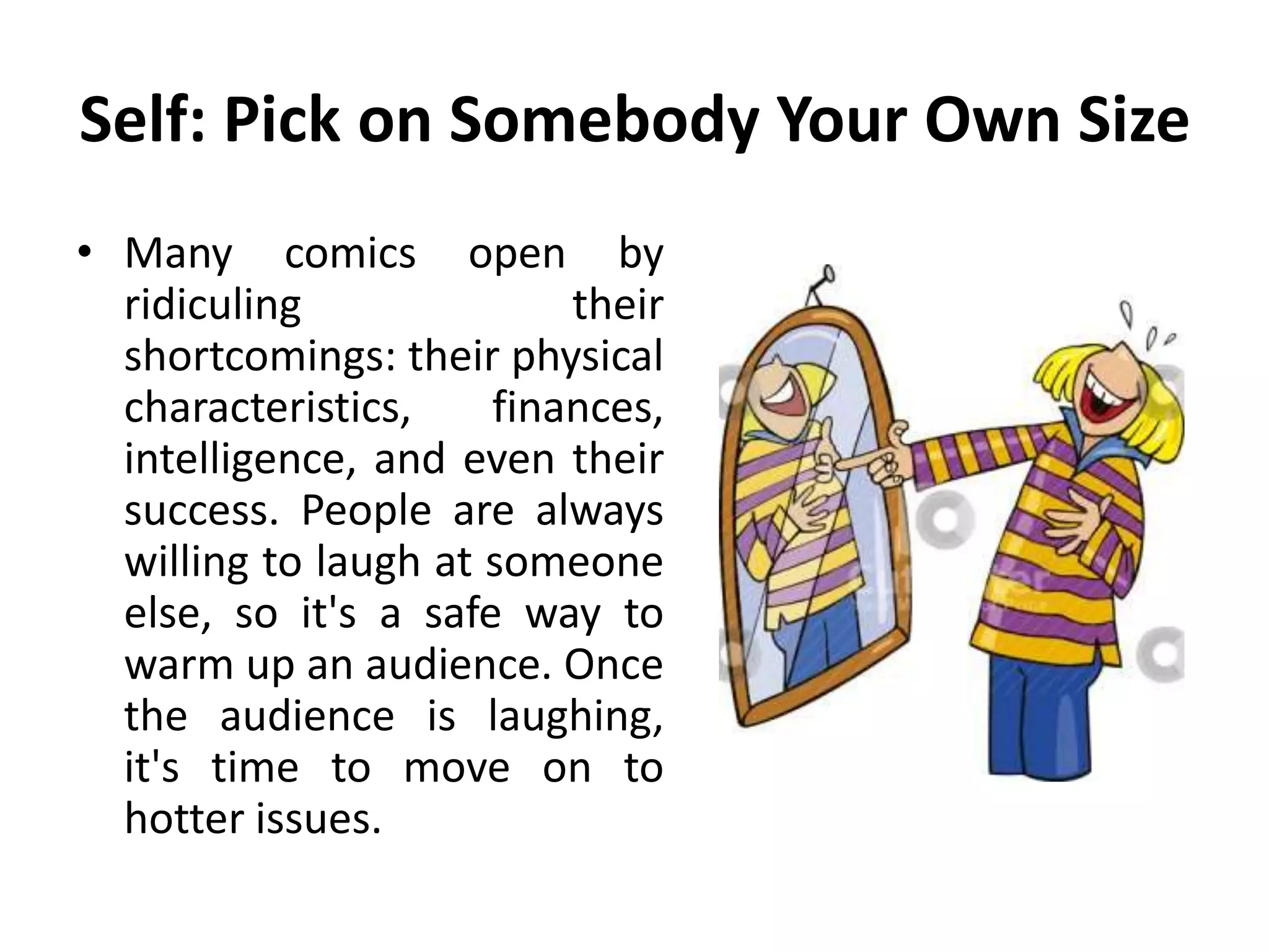 Self: Pick on Somebody Your Own Size
• Many comics open by
ridiculing their
shortcomings: their physical
characteristics, finances,
intelligence, and even their
success. People are always
willing to laugh at someone
else, so it's a safe way to
warm up an audience. Once
the audience is laughing,
it's time to move on to
hotter issues.
 