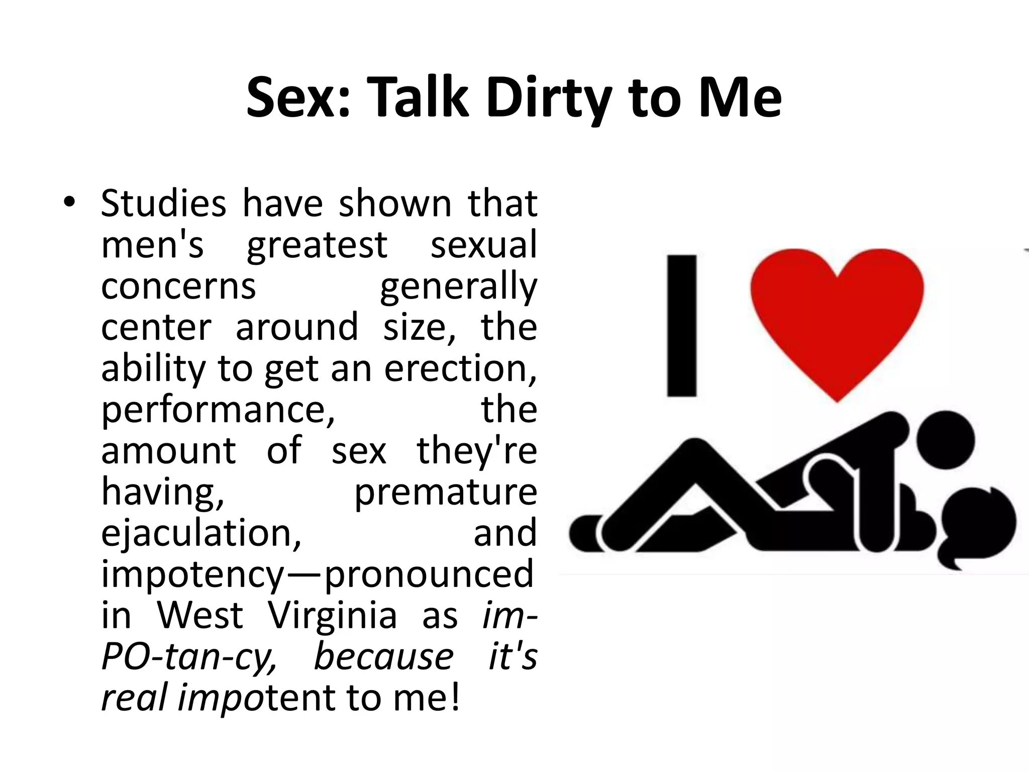 Sex: Talk Dirty to Me
• Studies have shown that
men's greatest sexual
concerns generally
center around size, the
ability to get an erection,
performance, the
amount of sex they're
having, premature
ejaculation, and
impotency—pronounced
in West Virginia as im-
PO-tan-cy, because it's
real impotent to me!
 
