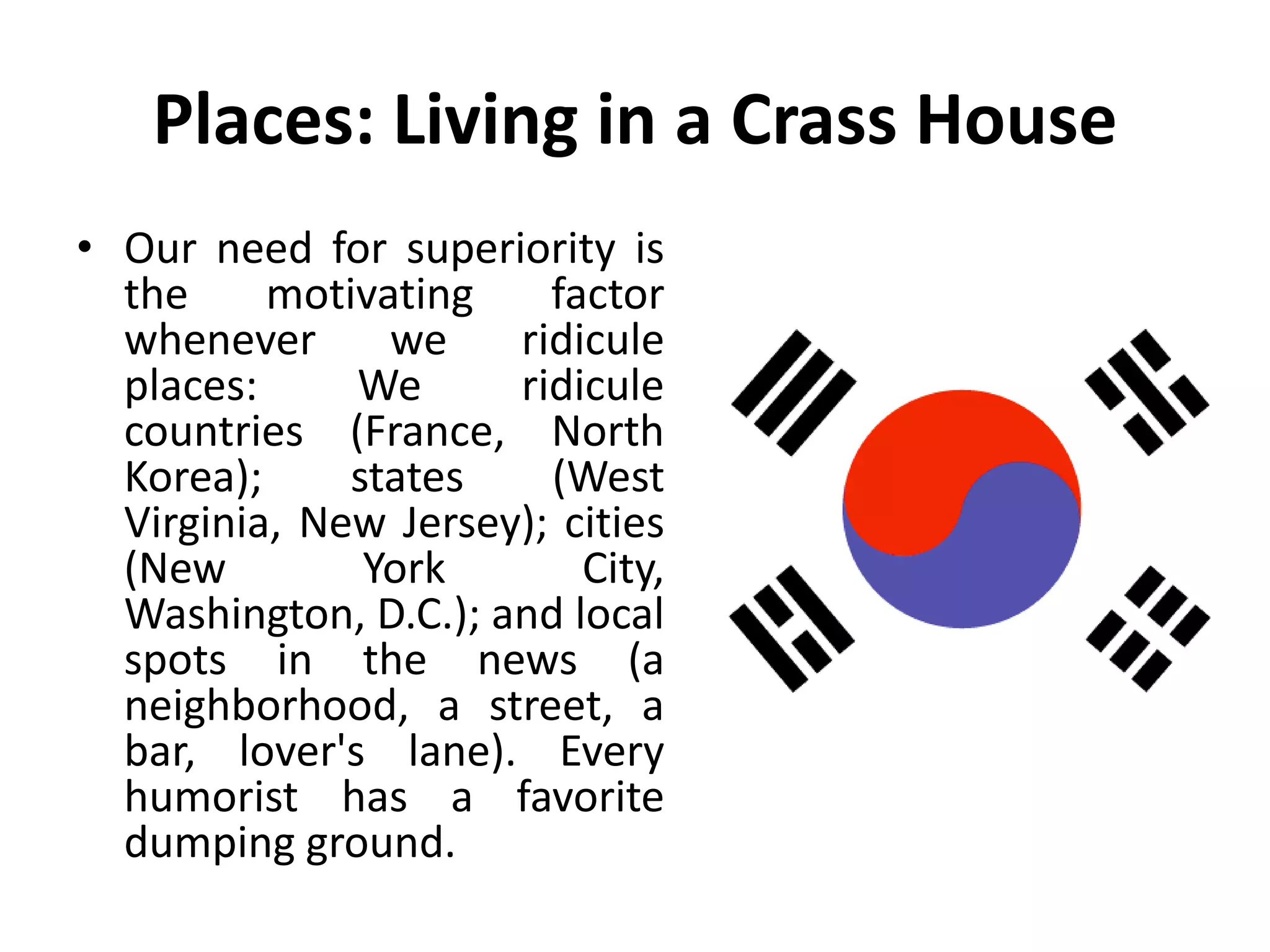 Places: Living in a Crass House
• Our need for superiority is
the motivating factor
whenever we ridicule
places: We ridicule
countries (France, North
Korea); states (West
Virginia, New Jersey); cities
(New York City,
Washington, D.C.); and local
spots in the news (a
neighborhood, a street, a
bar, lover's lane). Every
humorist has a favorite
dumping ground.
 