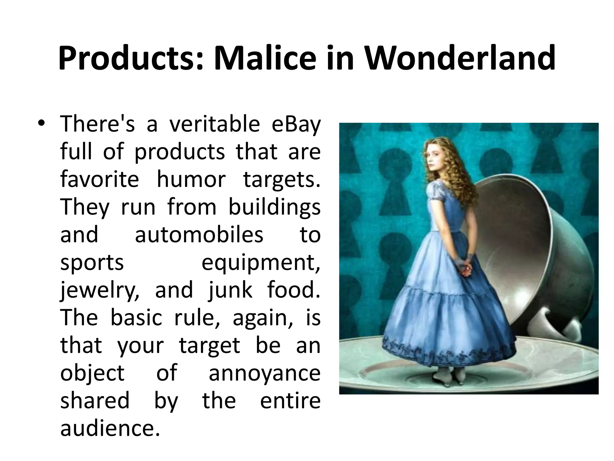 Products: Malice in Wonderland
• There's a veritable eBay
full of products that are
favorite humor targets.
They run from buildings
and automobiles to
sports equipment,
jewelry, and junk food.
The basic rule, again, is
that your target be an
object of annoyance
shared by the entire
audience.
 