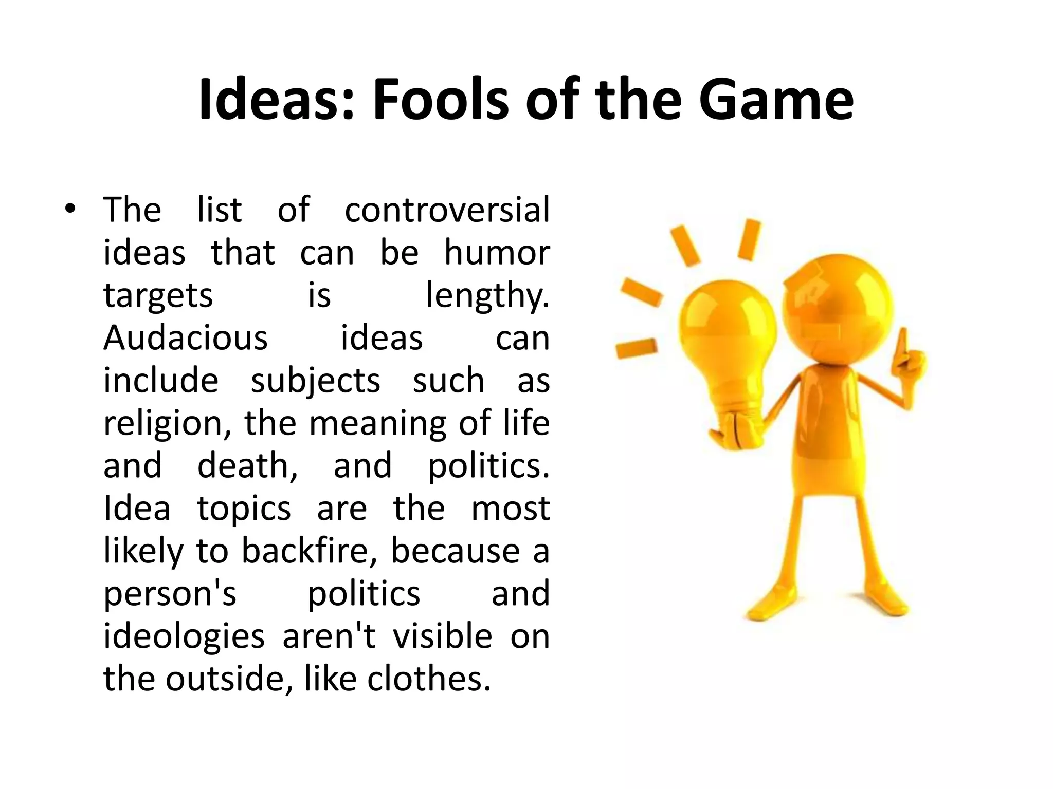 Ideas: Fools of the Game
• The list of controversial
ideas that can be humor
targets is lengthy.
Audacious ideas can
include subjects such as
religion, the meaning of life
and death, and politics.
Idea topics are the most
likely to backfire, because a
person's politics and
ideologies aren't visible on
the outside, like clothes.
 