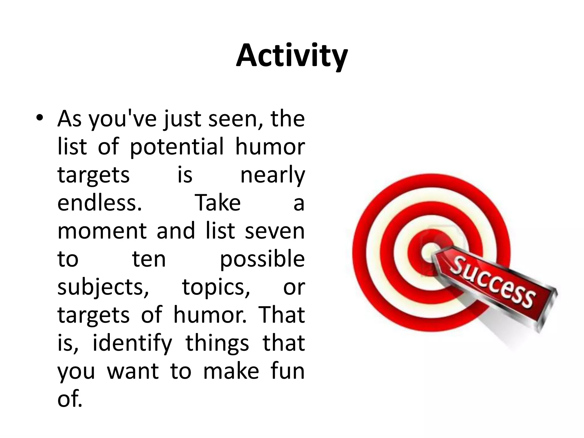Activity
• As you've just seen, the
list of potential humor
targets is nearly
endless. Take a
moment and list seven
to ten possible
subjects, topics, or
targets of humor. That
is, identify things that
you want to make fun
of.
 