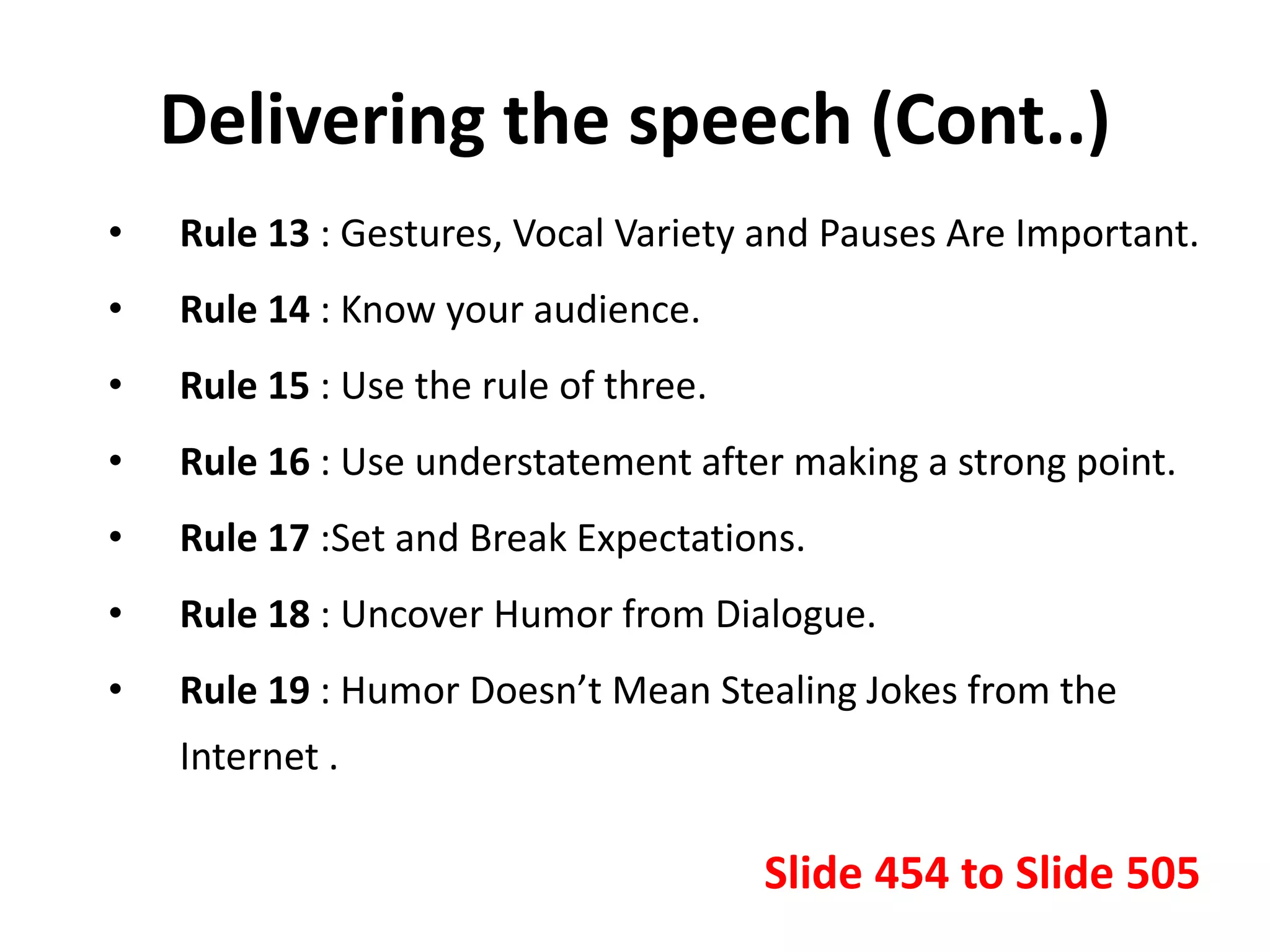 Delivering the speech (Cont..)
• Rule 13 : Gestures, Vocal Variety and Pauses Are Important.
• Rule 14 : Know your audience.
• Rule 15 : Use the rule of three.
• Rule 16 : Use understatement after making a strong point.
• Rule 17 :Set and Break Expectations.
• Rule 18 : Uncover Humor from Dialogue.
• Rule 19 : Humor Doesn’t Mean Stealing Jokes from the
Internet .
Slide 454 to Slide 505
 
