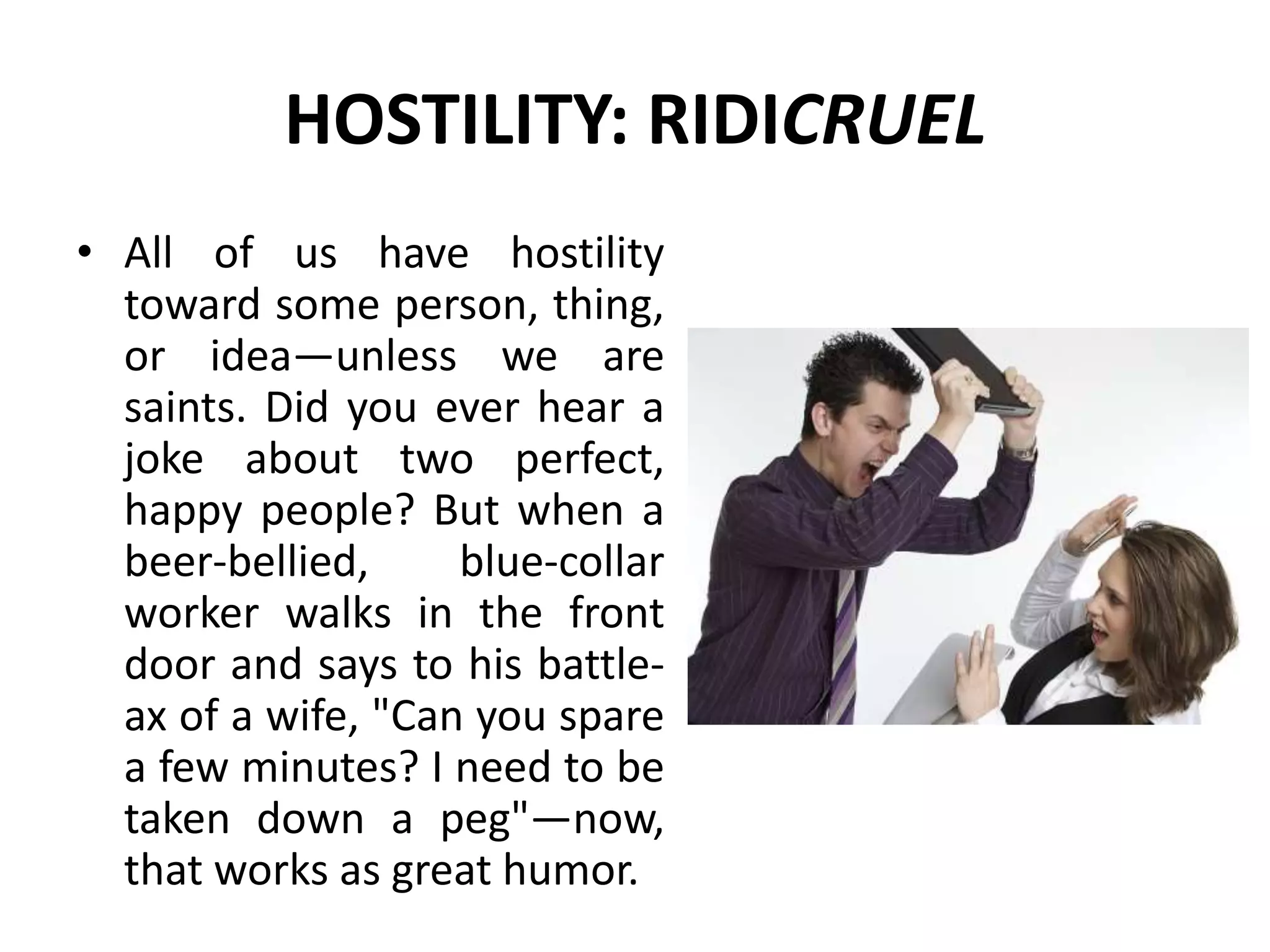 HOSTILITY: RIDICRUEL
• All of us have hostility
toward some person, thing,
or idea—unless we are
saints. Did you ever hear a
joke about two perfect,
happy people? But when a
beer-bellied, blue-collar
worker walks in the front
door and says to his battle-
ax of a wife, "Can you spare
a few minutes? I need to be
taken down a peg"—now,
that works as great humor.
 