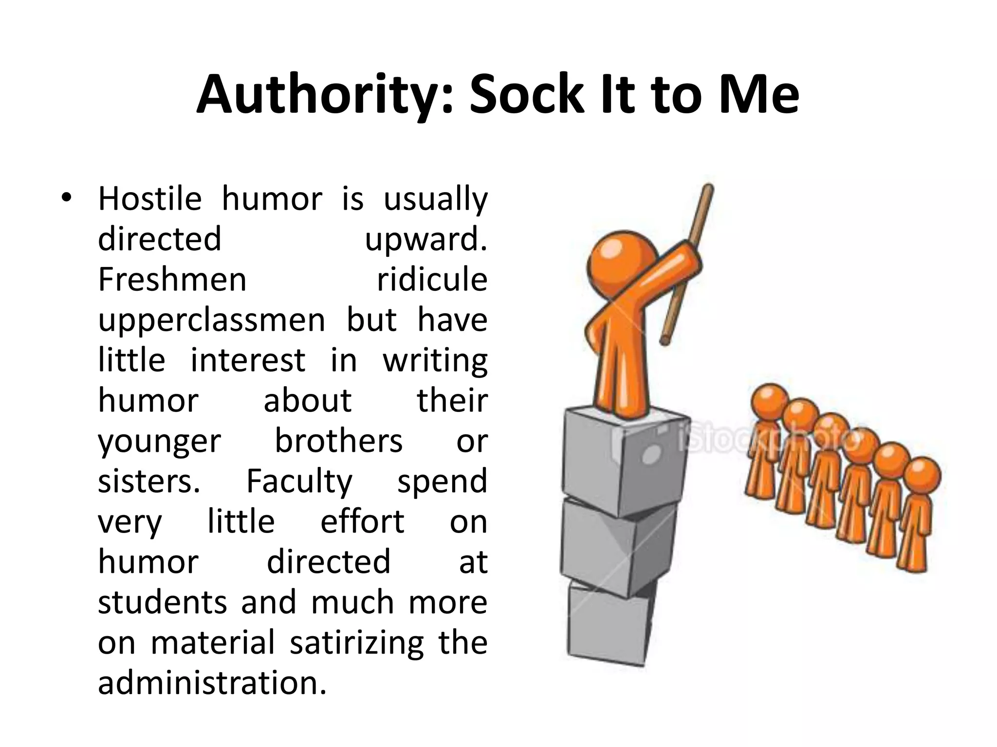 Authority: Sock It to Me
• Hostile humor is usually
directed upward.
Freshmen ridicule
upperclassmen but have
little interest in writing
humor about their
younger brothers or
sisters. Faculty spend
very little effort on
humor directed at
students and much more
on material satirizing the
administration.
 