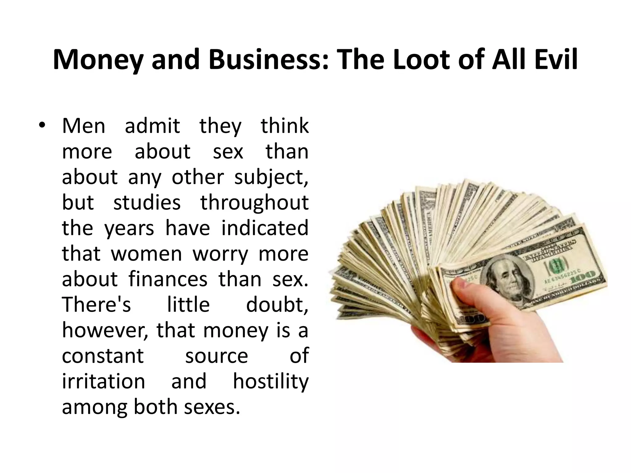 Money and Business: The Loot of All Evil
• Men admit they think
more about sex than
about any other subject,
but studies throughout
the years have indicated
that women worry more
about finances than sex.
There's little doubt,
however, that money is a
constant source of
irritation and hostility
among both sexes.
 