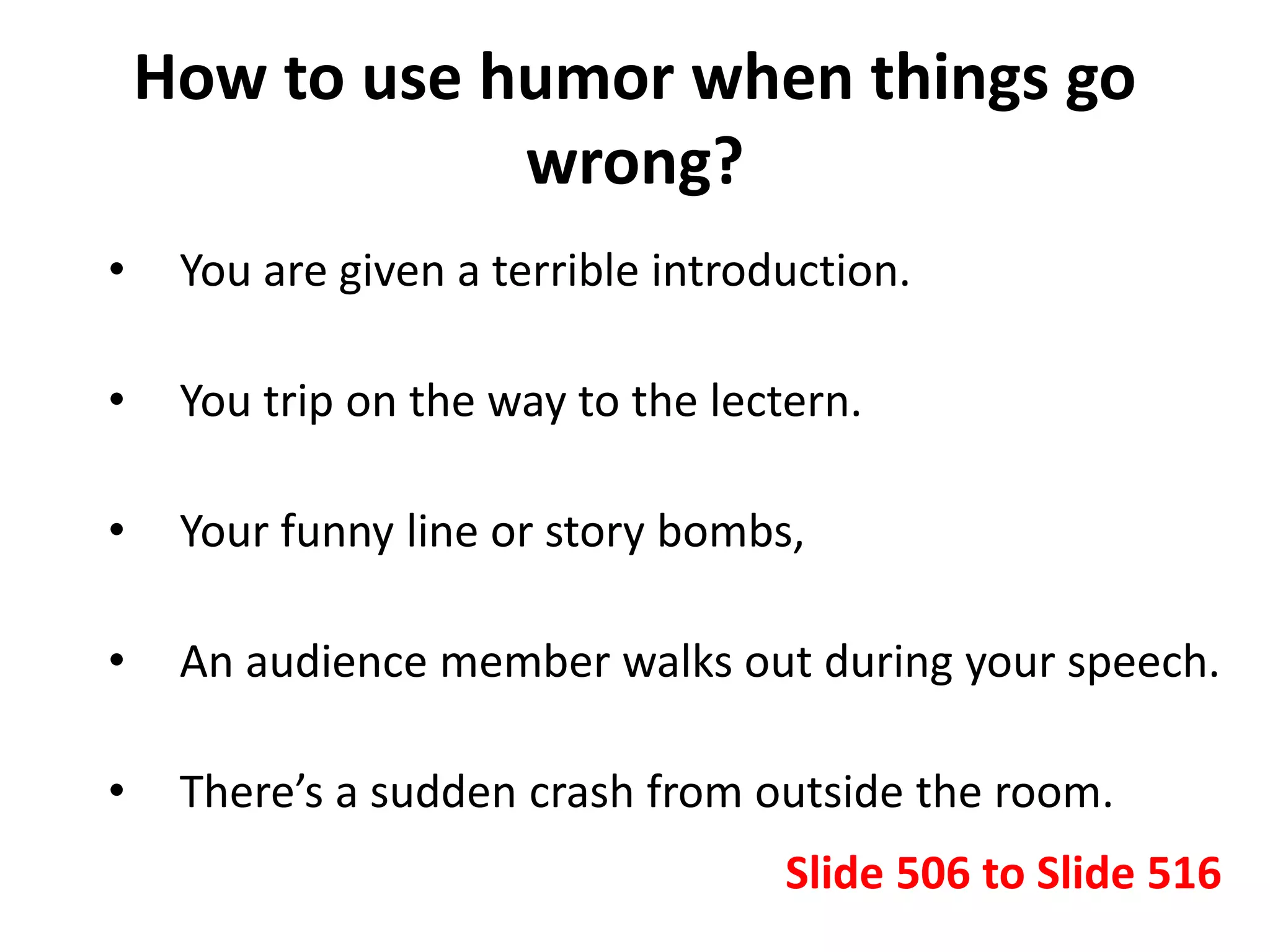 How to use humor when things go
wrong?
• You are given a terrible introduction.
• You trip on the way to the lectern.
• Your funny line or story bombs,
• An audience member walks out during your speech.
• There’s a sudden crash from outside the room.
Slide 506 to Slide 516
 