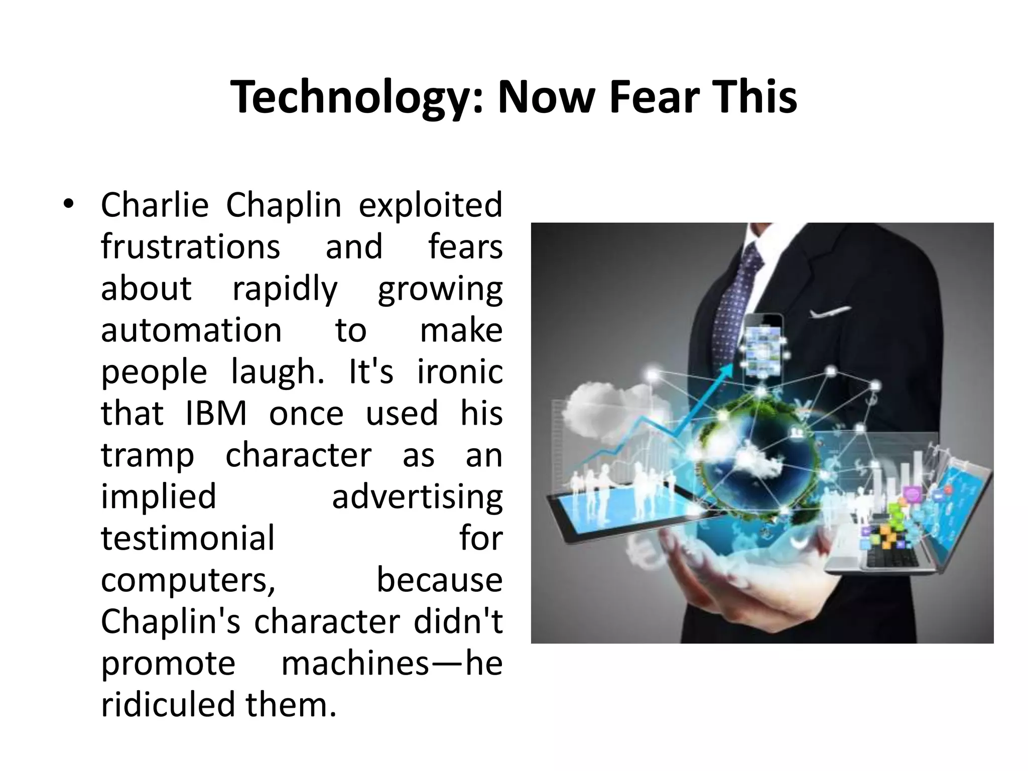 Technology: Now Fear This
• Charlie Chaplin exploited
frustrations and fears
about rapidly growing
automation to make
people laugh. It's ironic
that IBM once used his
tramp character as an
implied advertising
testimonial for
computers, because
Chaplin's character didn't
promote machines—he
ridiculed them.
 