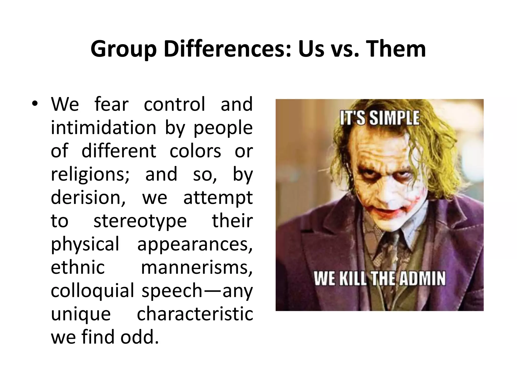 Group Differences: Us vs. Them
• We fear control and
intimidation by people
of different colors or
religions; and so, by
derision, we attempt
to stereotype their
physical appearances,
ethnic mannerisms,
colloquial speech—any
unique characteristic
we find odd.
 