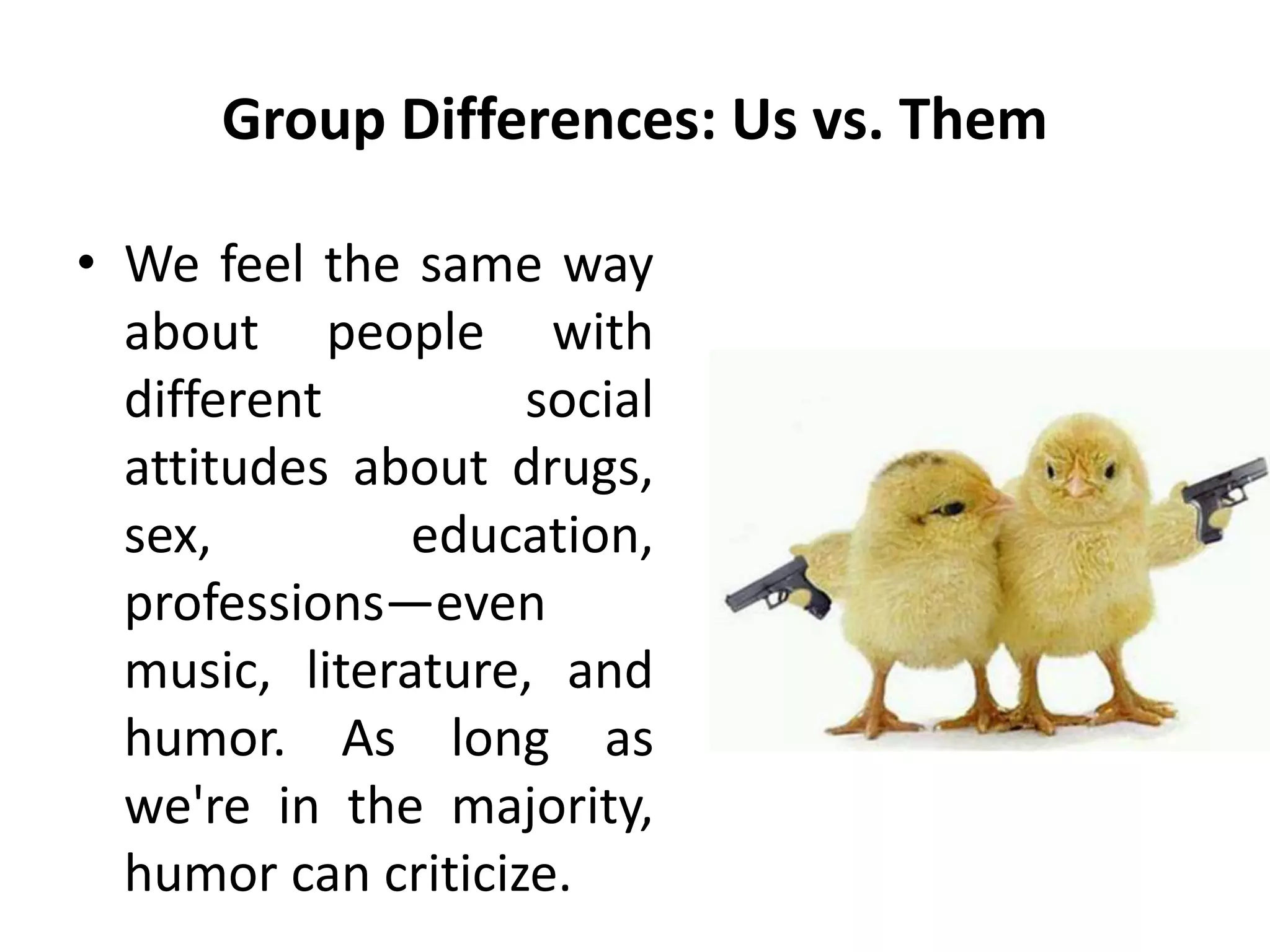 Group Differences: Us vs. Them
• We feel the same way
about people with
different social
attitudes about drugs,
sex, education,
professions—even
music, literature, and
humor. As long as
we're in the majority,
humor can criticize.
 