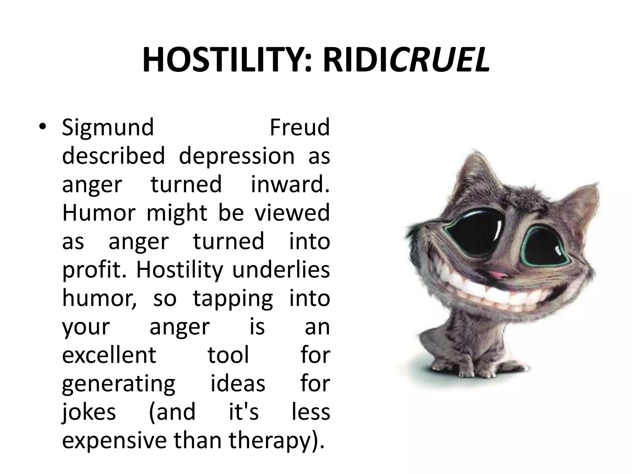 HOSTILITY: RIDICRUEL
• Sigmund Freud
described depression as
anger turned inward.
Humor might be viewed
as anger turned into
profit. Hostility underlies
humor, so tapping into
your anger is an
excellent tool for
generating ideas for
jokes (and it's less
expensive than therapy).
 