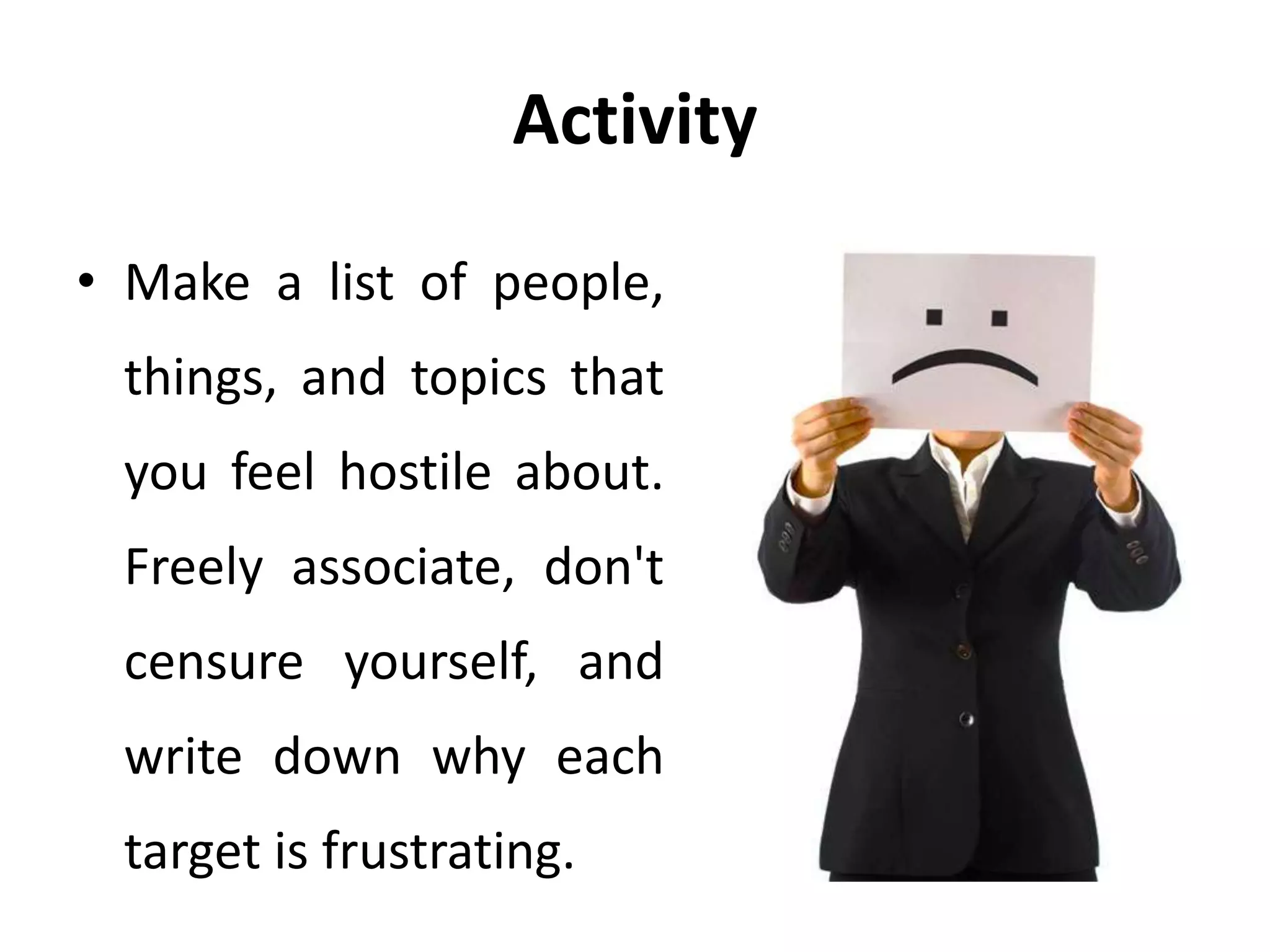 Activity
• Make a list of people,
things, and topics that
you feel hostile about.
Freely associate, don't
censure yourself, and
write down why each
target is frustrating.
 