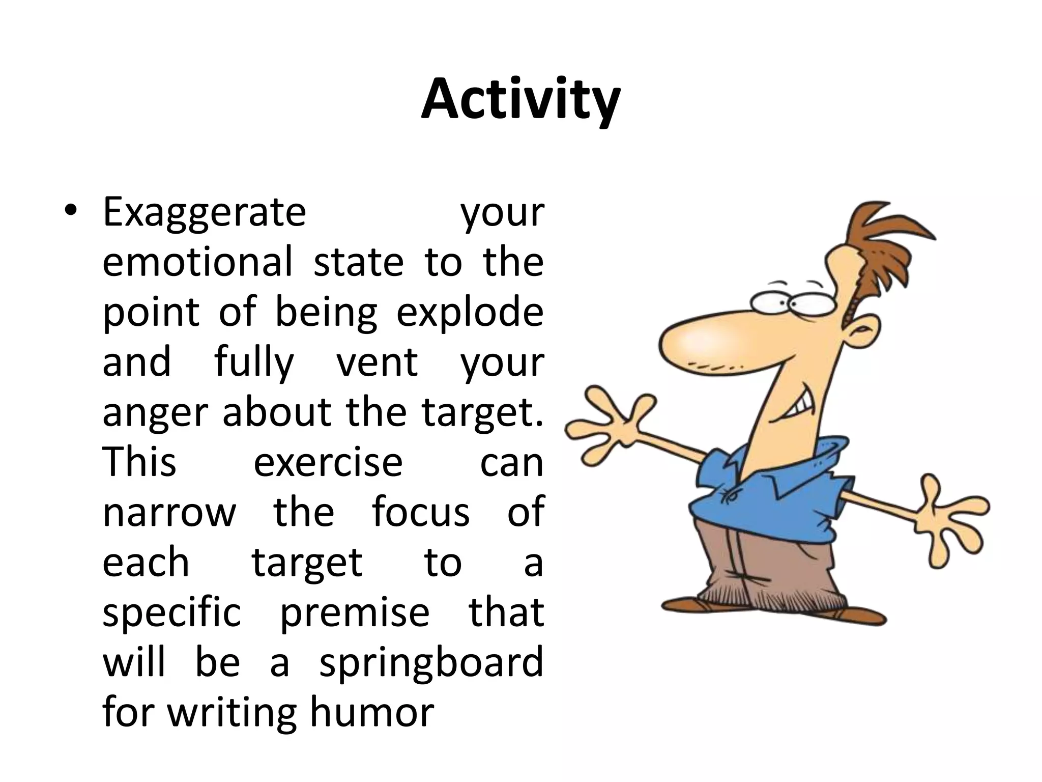 Activity
• Exaggerate your
emotional state to the
point of being explode
and fully vent your
anger about the target.
This exercise can
narrow the focus of
each target to a
specific premise that
will be a springboard
for writing humor
 