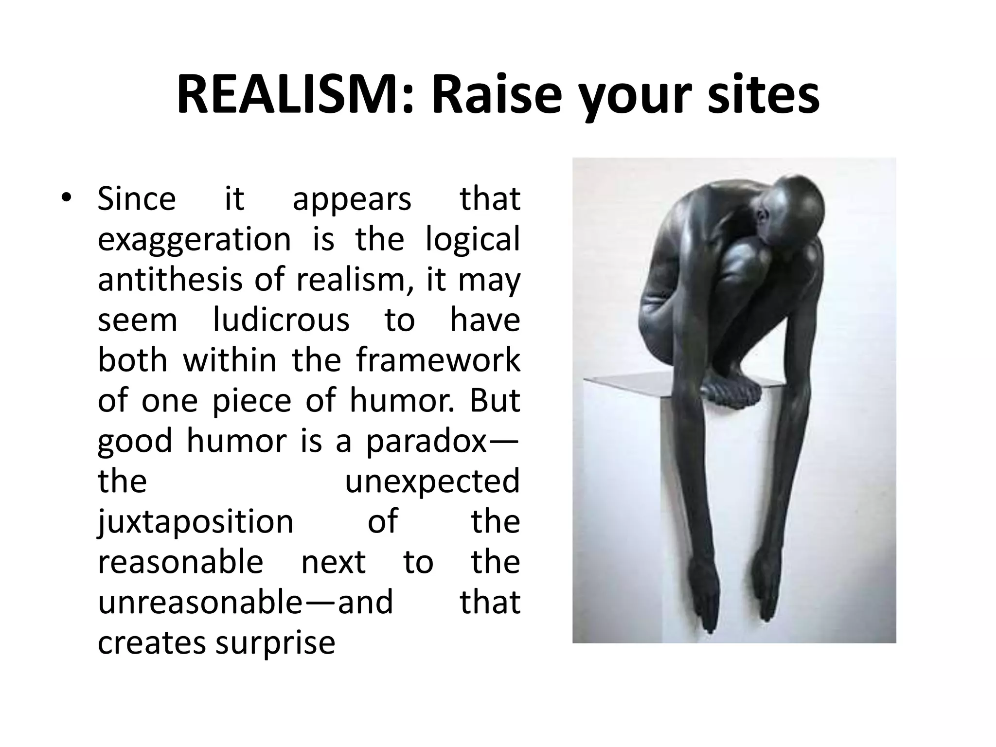 REALISM: Raise your sites
• Since it appears that
exaggeration is the logical
antithesis of realism, it may
seem ludicrous to have
both within the framework
of one piece of humor. But
good humor is a paradox—
the unexpected
juxtaposition of the
reasonable next to the
unreasonable—and that
creates surprise
 