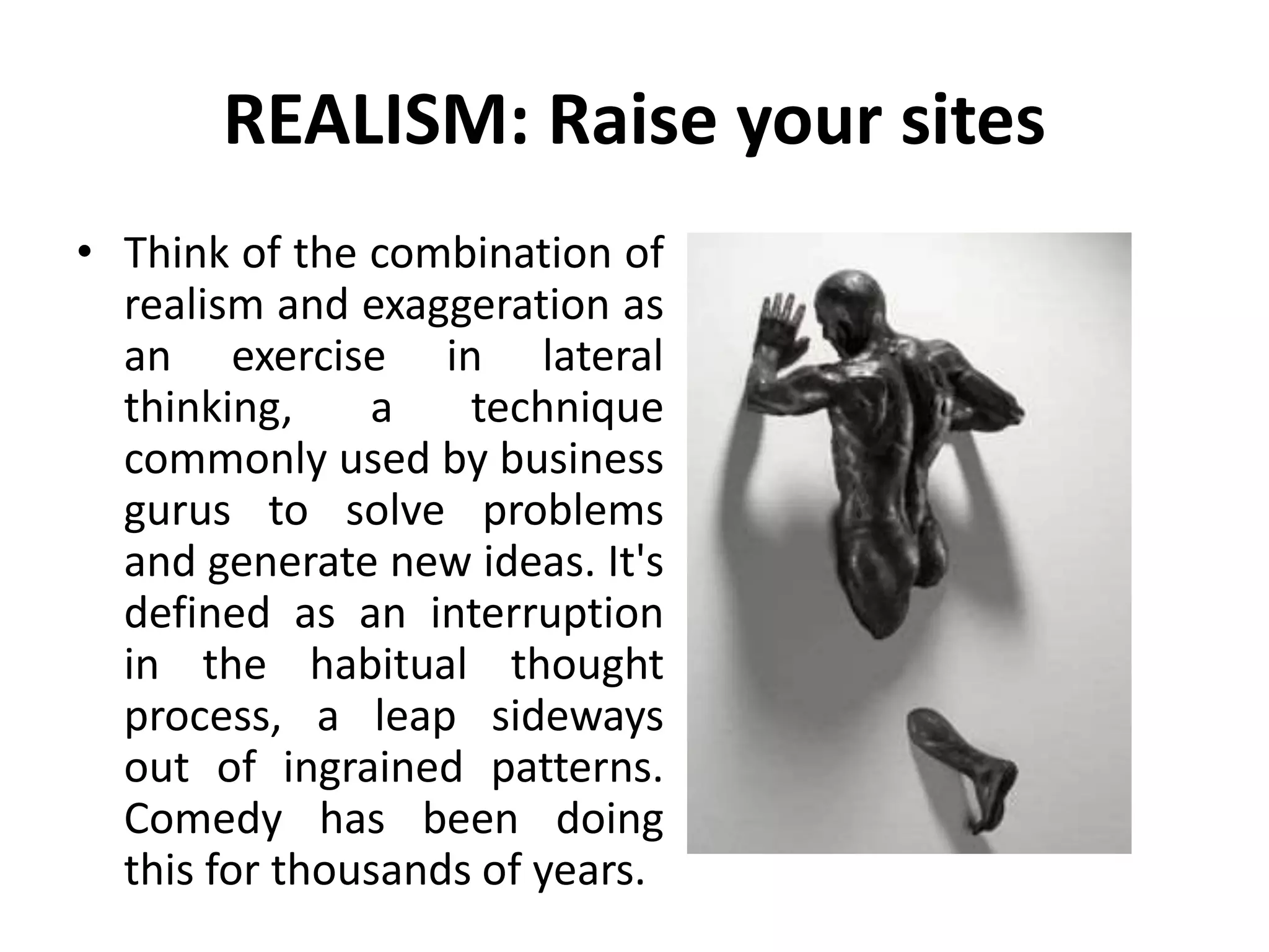 REALISM: Raise your sites
• Think of the combination of
realism and exaggeration as
an exercise in lateral
thinking, a technique
commonly used by business
gurus to solve problems
and generate new ideas. It's
defined as an interruption
in the habitual thought
process, a leap sideways
out of ingrained patterns.
Comedy has been doing
this for thousands of years.
 