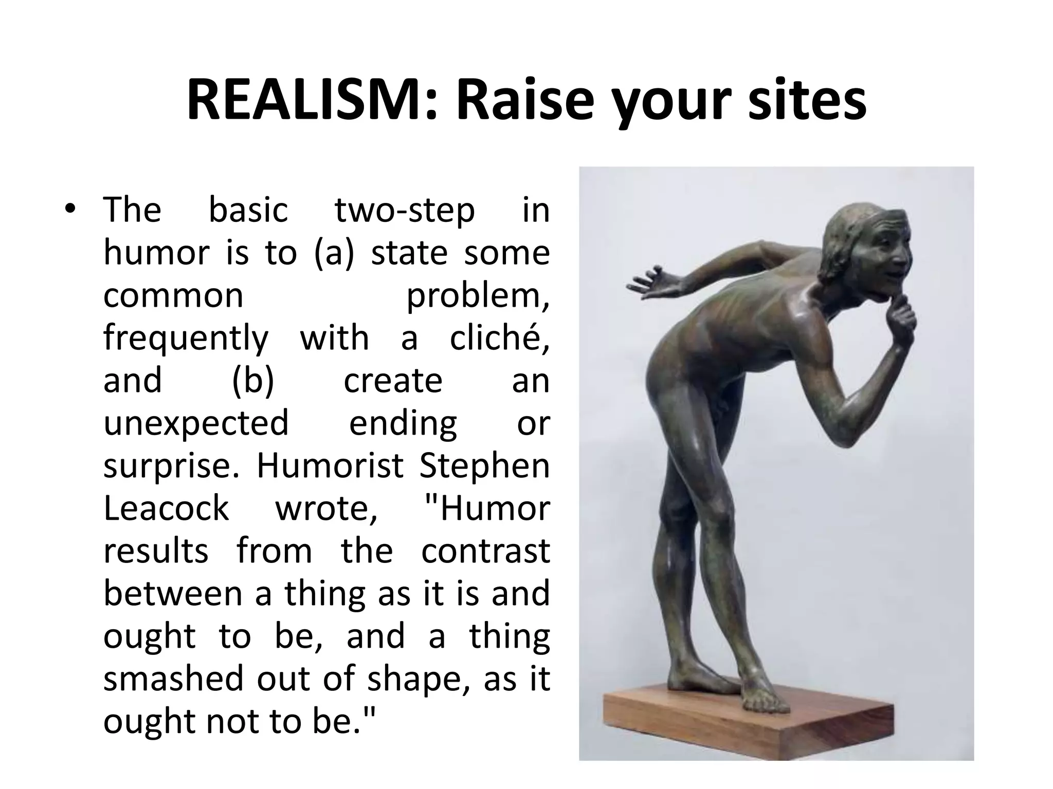 REALISM: Raise your sites
• The basic two-step in
humor is to (a) state some
common problem,
frequently with a cliché,
and (b) create an
unexpected ending or
surprise. Humorist Stephen
Leacock wrote, "Humor
results from the contrast
between a thing as it is and
ought to be, and a thing
smashed out of shape, as it
ought not to be."
 