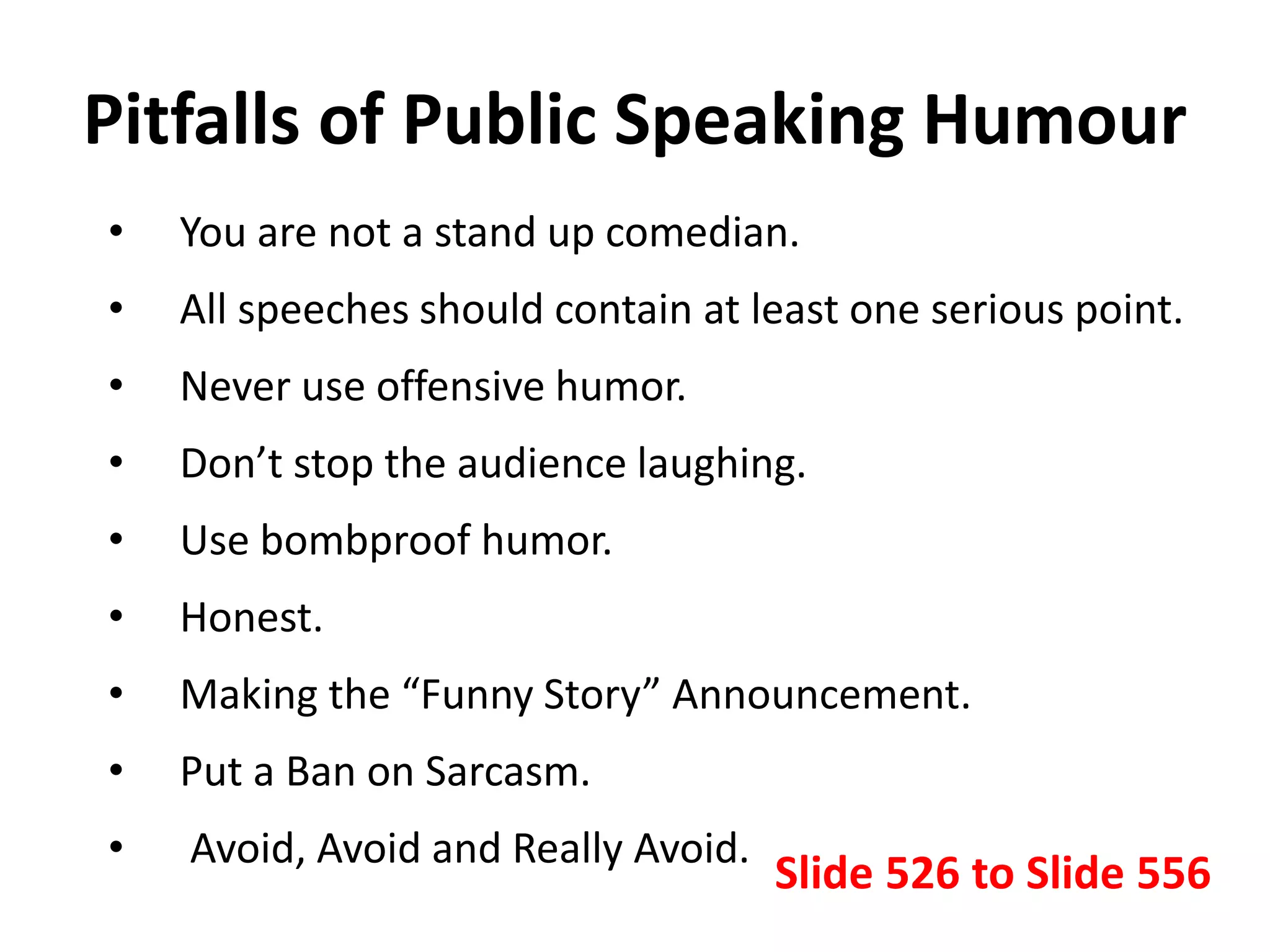 Pitfalls of Public Speaking Humour
• You are not a stand up comedian.
• All speeches should contain at least one serious point.
• Never use offensive humor.
• Don’t stop the audience laughing.
• Use bombproof humor.
• Honest.
• Making the “Funny Story” Announcement.
• Put a Ban on Sarcasm.
• Avoid, Avoid and Really Avoid.
Slide 526 to Slide 556
 