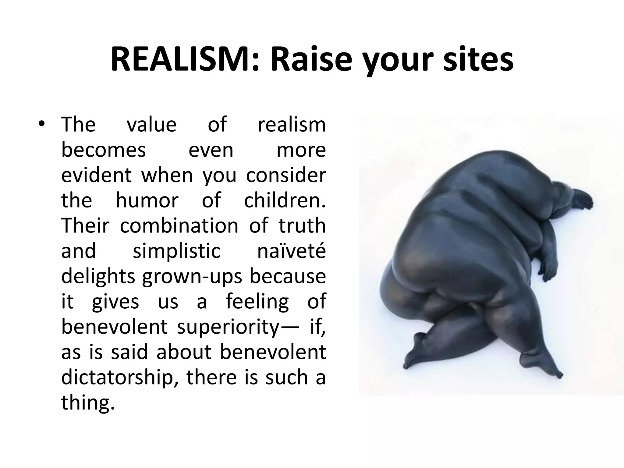 REALISM: Raise your sites
• The value of realism
becomes even more
evident when you consider
the humor of children.
Their combination of truth
and simplistic naïveté
delights grown-ups because
it gives us a feeling of
benevolent superiority— if,
as is said about benevolent
dictatorship, there is such a
thing.
 