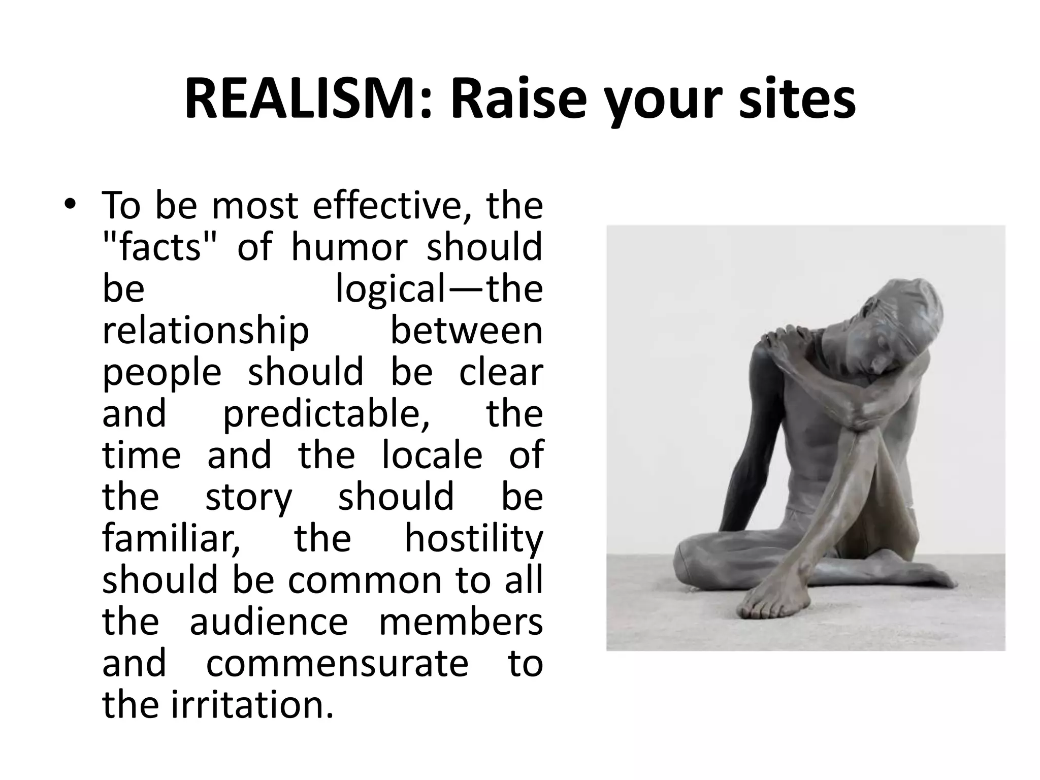 REALISM: Raise your sites
• To be most effective, the
"facts" of humor should
be logical—the
relationship between
people should be clear
and predictable, the
time and the locale of
the story should be
familiar, the hostility
should be common to all
the audience members
and commensurate to
the irritation.
 