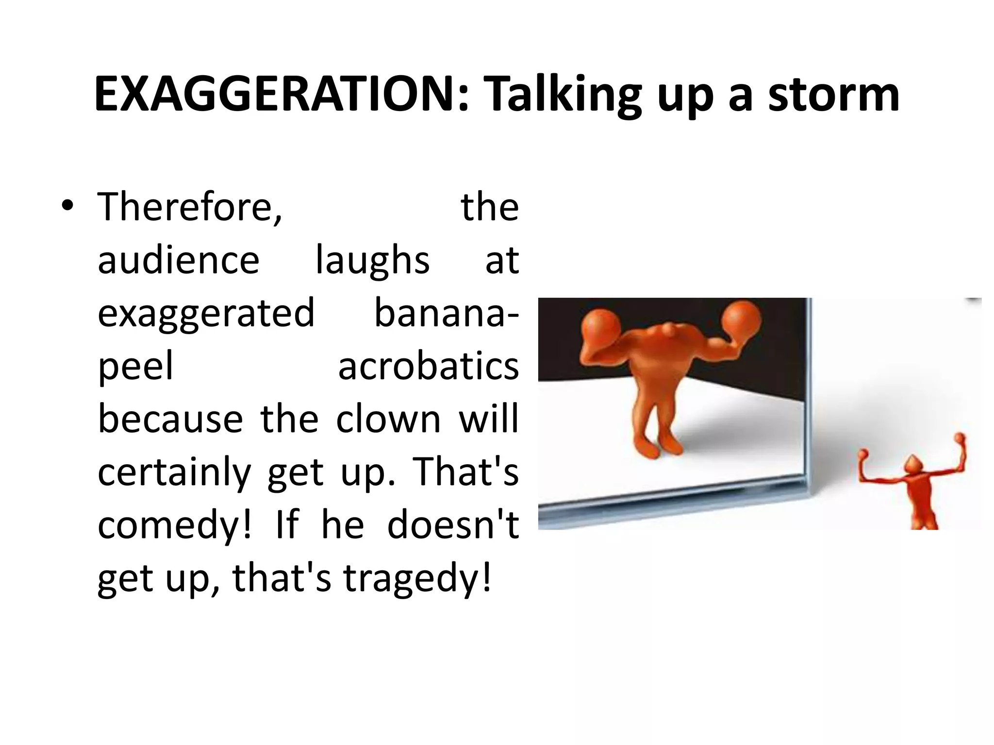 EXAGGERATION: Talking up a storm
• Therefore, the
audience laughs at
exaggerated banana-
peel acrobatics
because the clown will
certainly get up. That's
comedy! If he doesn't
get up, that's tragedy!
 
