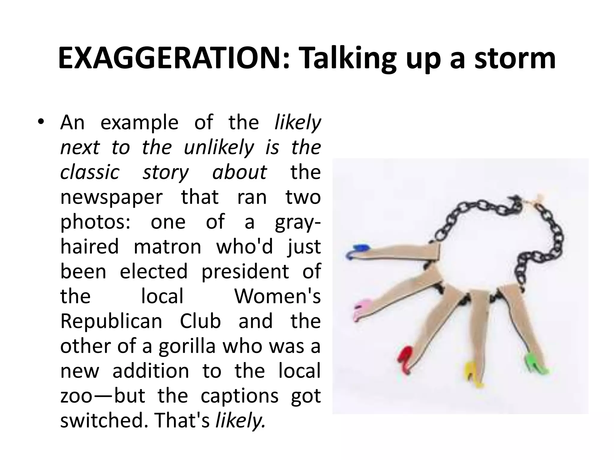 EXAGGERATION: Talking up a storm
• An example of the likely
next to the unlikely is the
classic story about the
newspaper that ran two
photos: one of a gray-
haired matron who'd just
been elected president of
the local Women's
Republican Club and the
other of a gorilla who was a
new addition to the local
zoo—but the captions got
switched. That's likely.
 