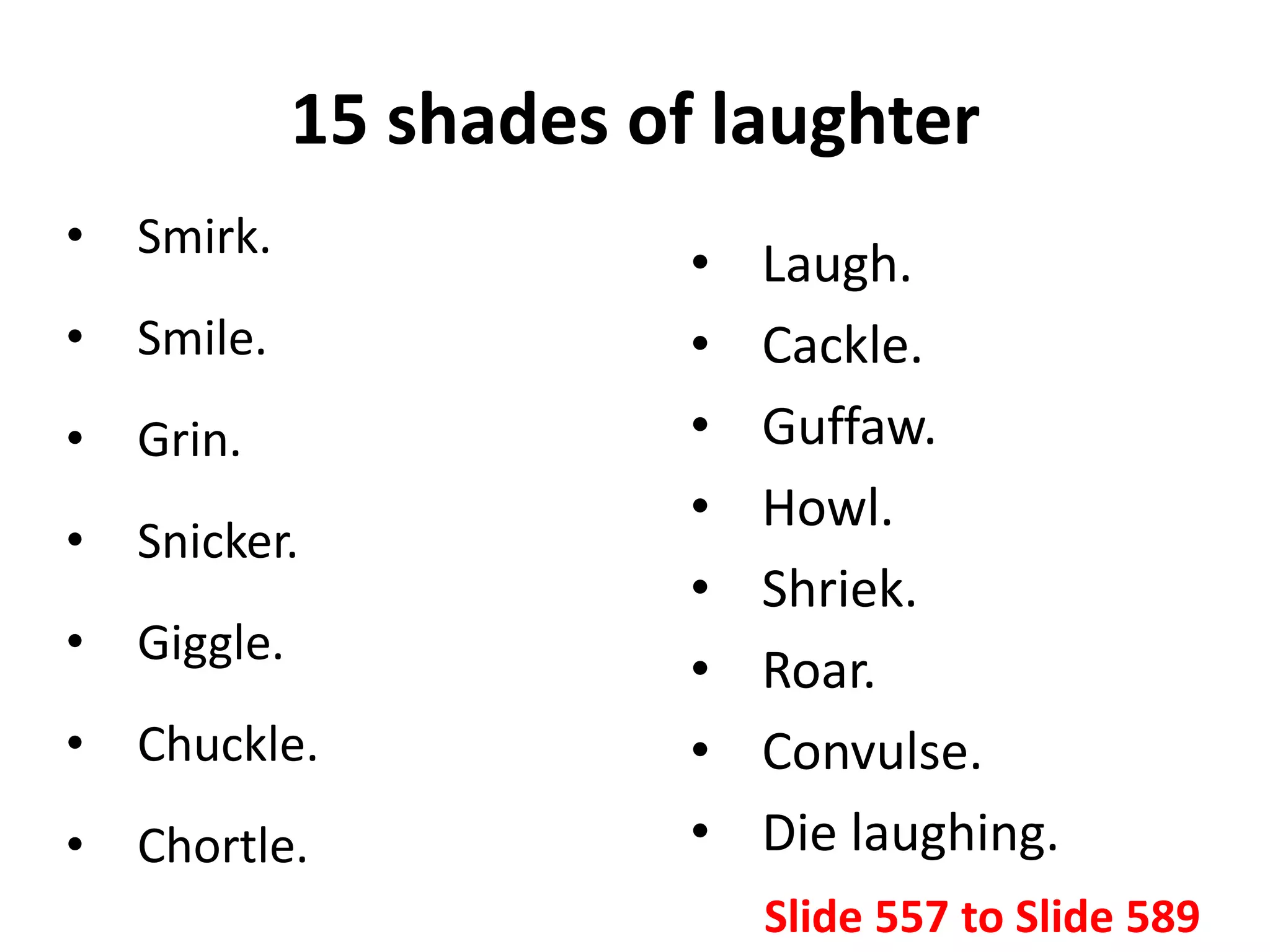 15 shades of laughter
• Smirk.
• Smile.
• Grin.
• Snicker.
• Giggle.
• Chuckle.
• Chortle.
• Laugh.
• Cackle.
• Guffaw.
• Howl.
• Shriek.
• Roar.
• Convulse.
• Die laughing.
Slide 557 to Slide 589
 