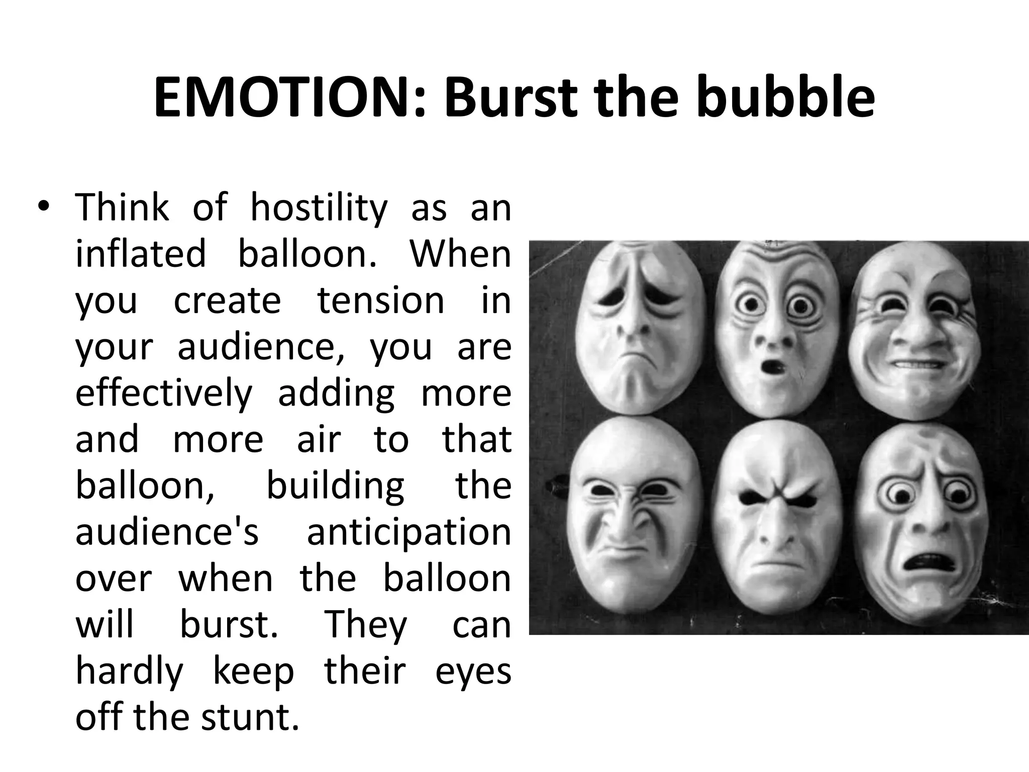 EMOTION: Burst the bubble
• Think of hostility as an
inflated balloon. When
you create tension in
your audience, you are
effectively adding more
and more air to that
balloon, building the
audience's anticipation
over when the balloon
will burst. They can
hardly keep their eyes
off the stunt.
 
