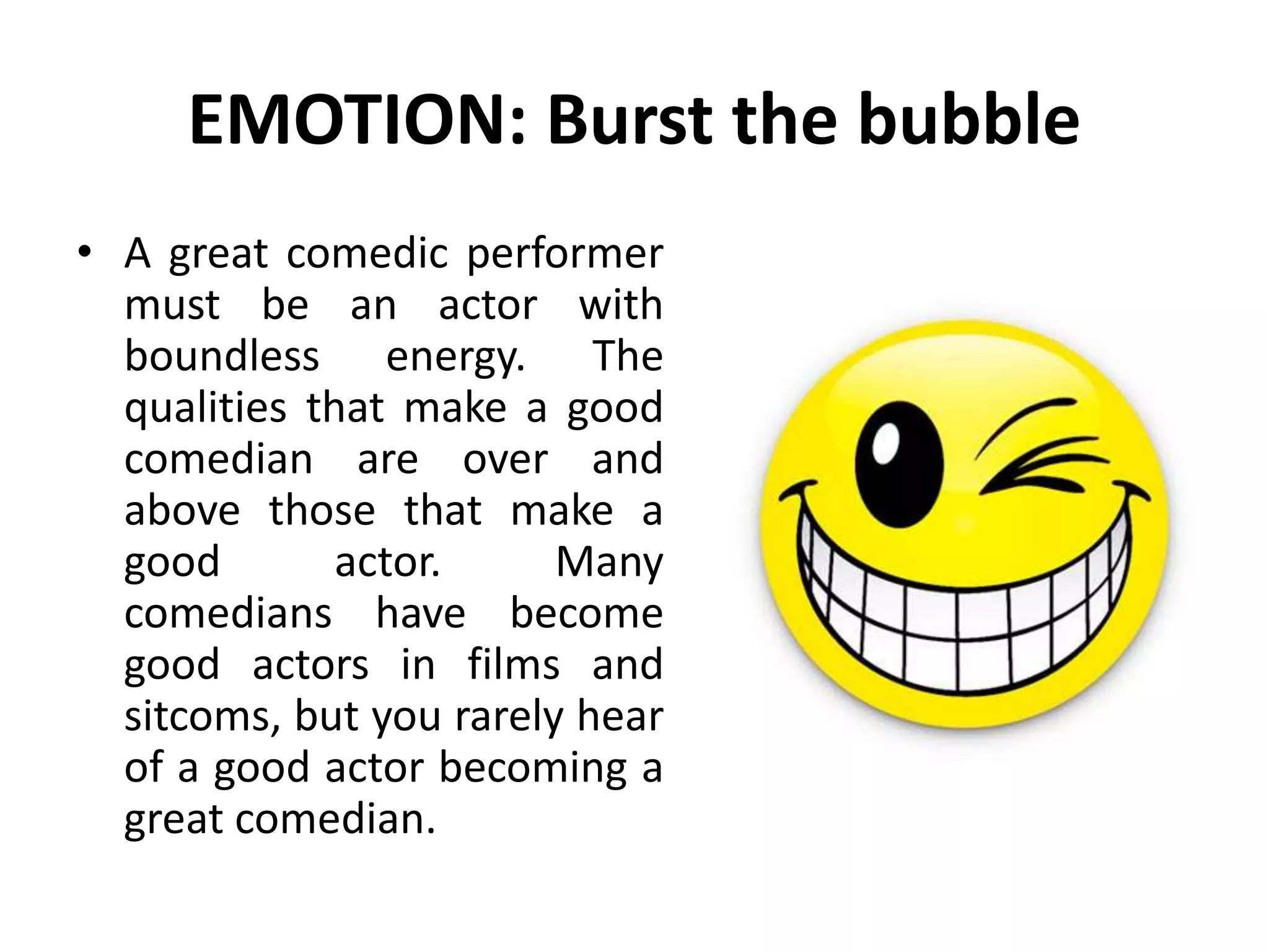 EMOTION: Burst the bubble
• A great comedic performer
must be an actor with
boundless energy. The
qualities that make a good
comedian are over and
above those that make a
good actor. Many
comedians have become
good actors in films and
sitcoms, but you rarely hear
of a good actor becoming a
great comedian.
 