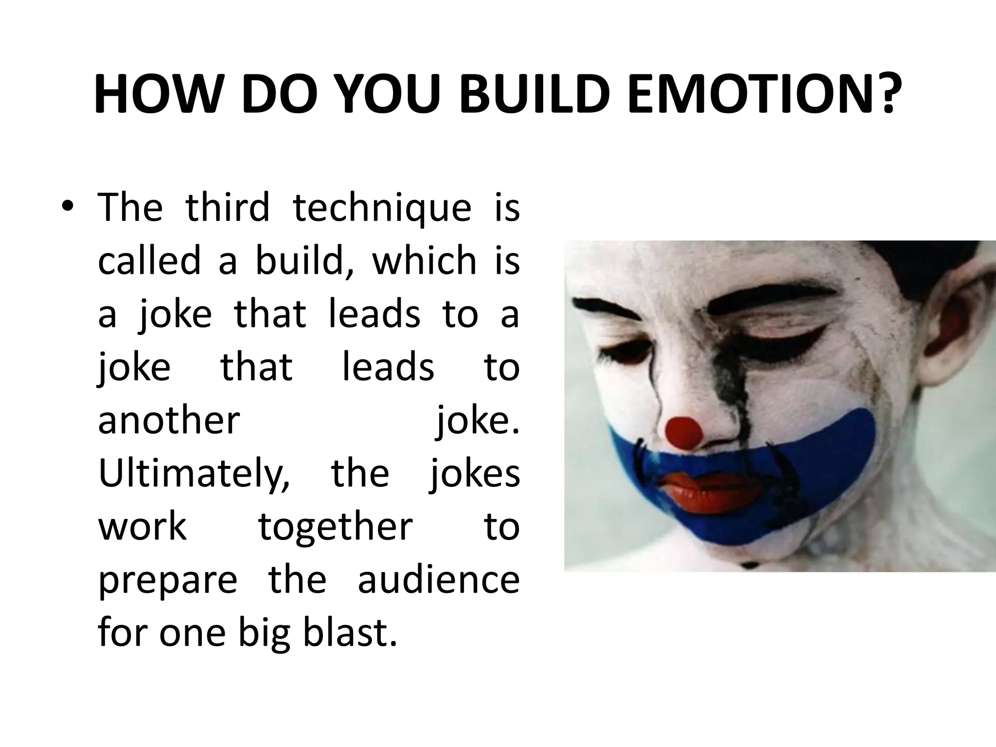 HOW DO YOU BUILD EMOTION?
• The third technique is
called a build, which is
a joke that leads to a
joke that leads to
another joke.
Ultimately, the jokes
work together to
prepare the audience
for one big blast.
 