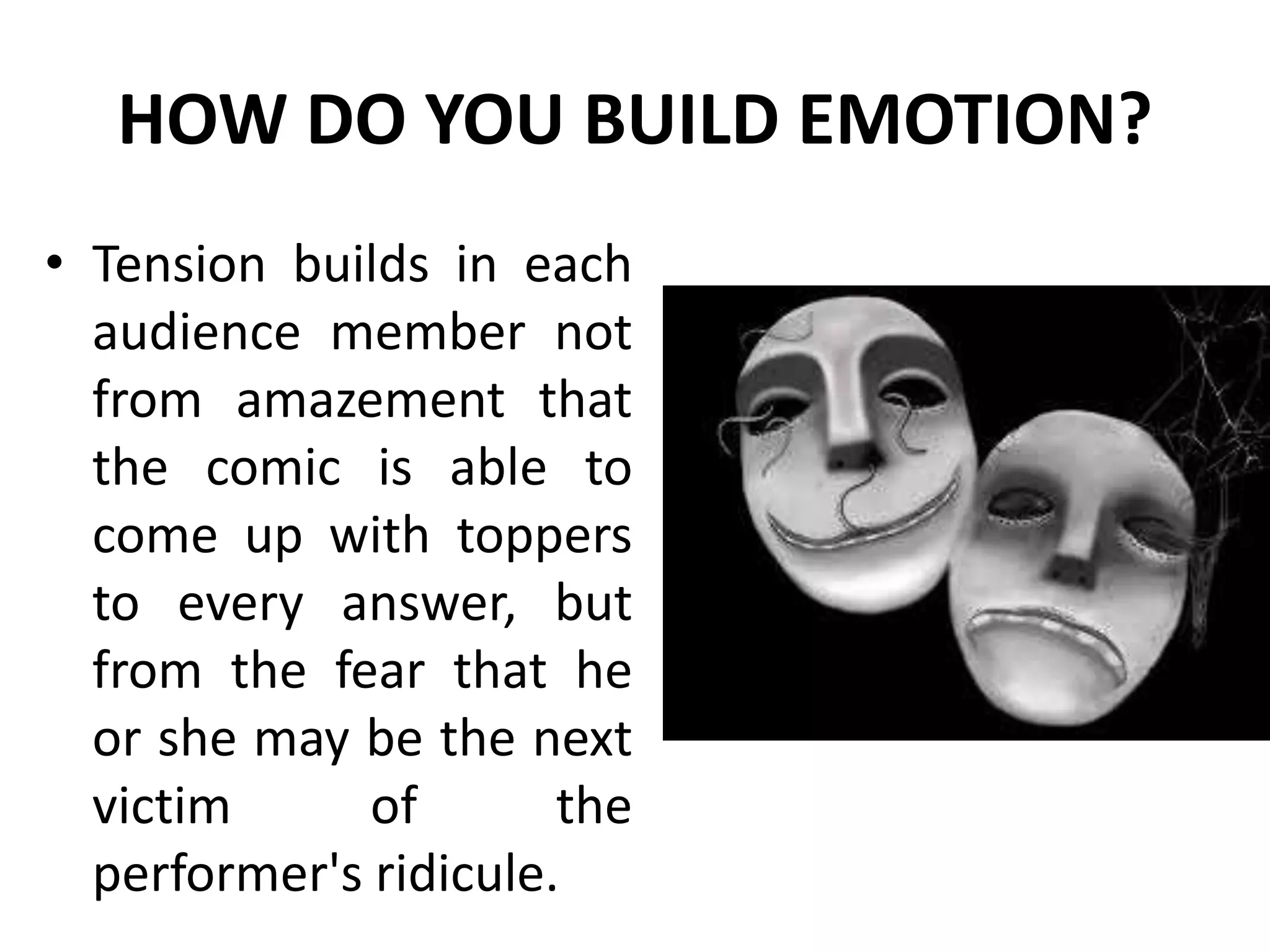 HOW DO YOU BUILD EMOTION?
• Tension builds in each
audience member not
from amazement that
the comic is able to
come up with toppers
to every answer, but
from the fear that he
or she may be the next
victim of the
performer's ridicule.
 