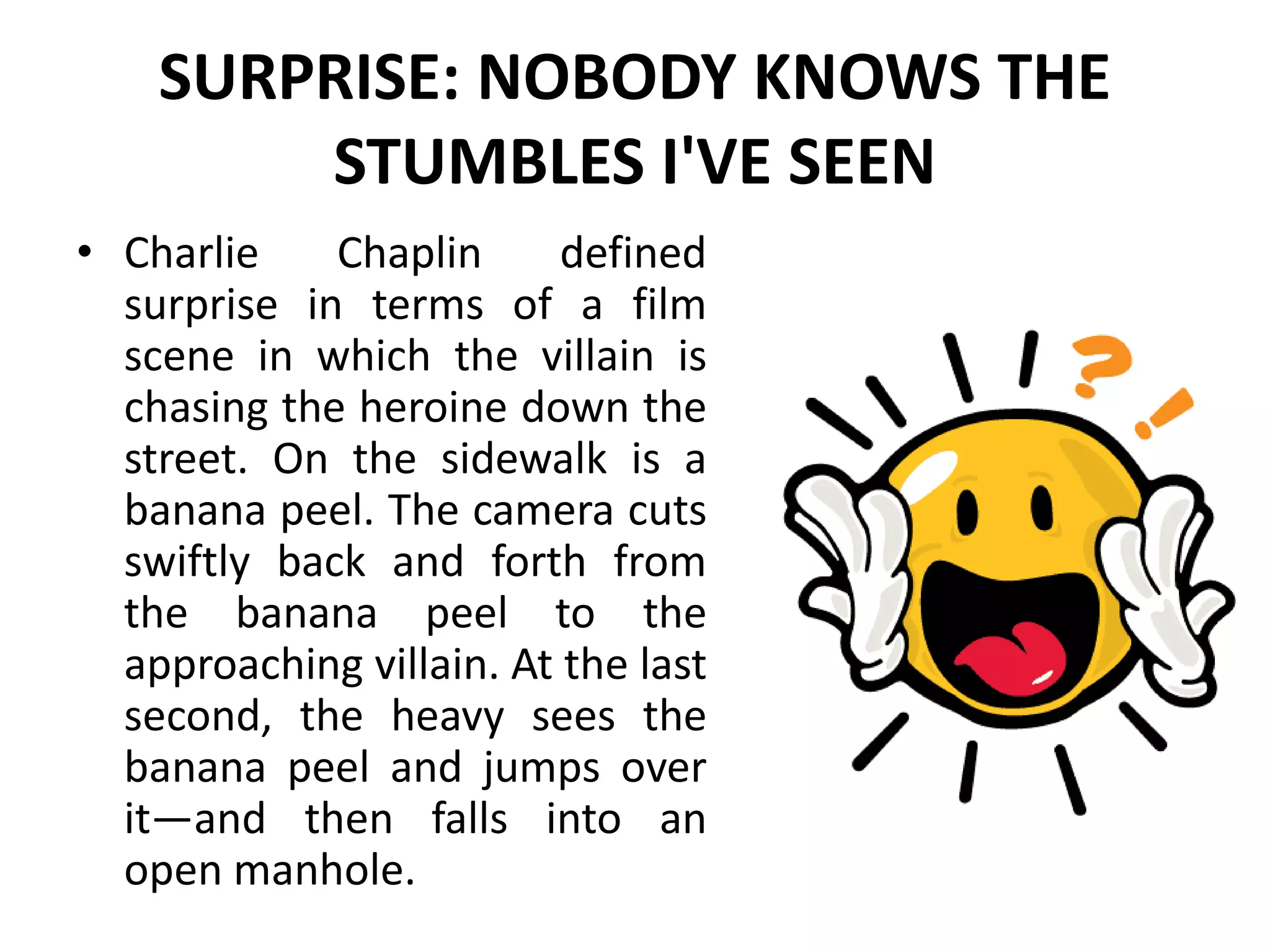 SURPRISE: NOBODY KNOWS THE
STUMBLES I'VE SEEN
• Charlie Chaplin defined
surprise in terms of a film
scene in which the villain is
chasing the heroine down the
street. On the sidewalk is a
banana peel. The camera cuts
swiftly back and forth from
the banana peel to the
approaching villain. At the last
second, the heavy sees the
banana peel and jumps over
it—and then falls into an
open manhole.
 