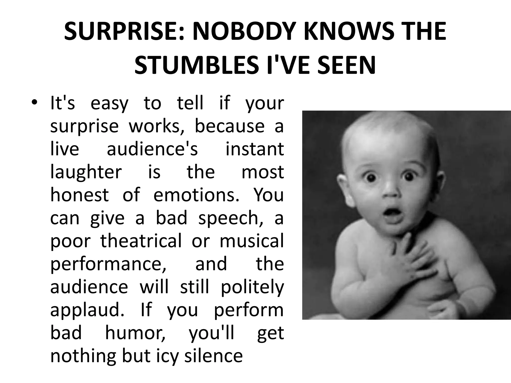 SURPRISE: NOBODY KNOWS THE
STUMBLES I'VE SEEN
• It's easy to tell if your
surprise works, because a
live audience's instant
laughter is the most
honest of emotions. You
can give a bad speech, a
poor theatrical or musical
performance, and the
audience will still politely
applaud. If you perform
bad humor, you'll get
nothing but icy silence
 