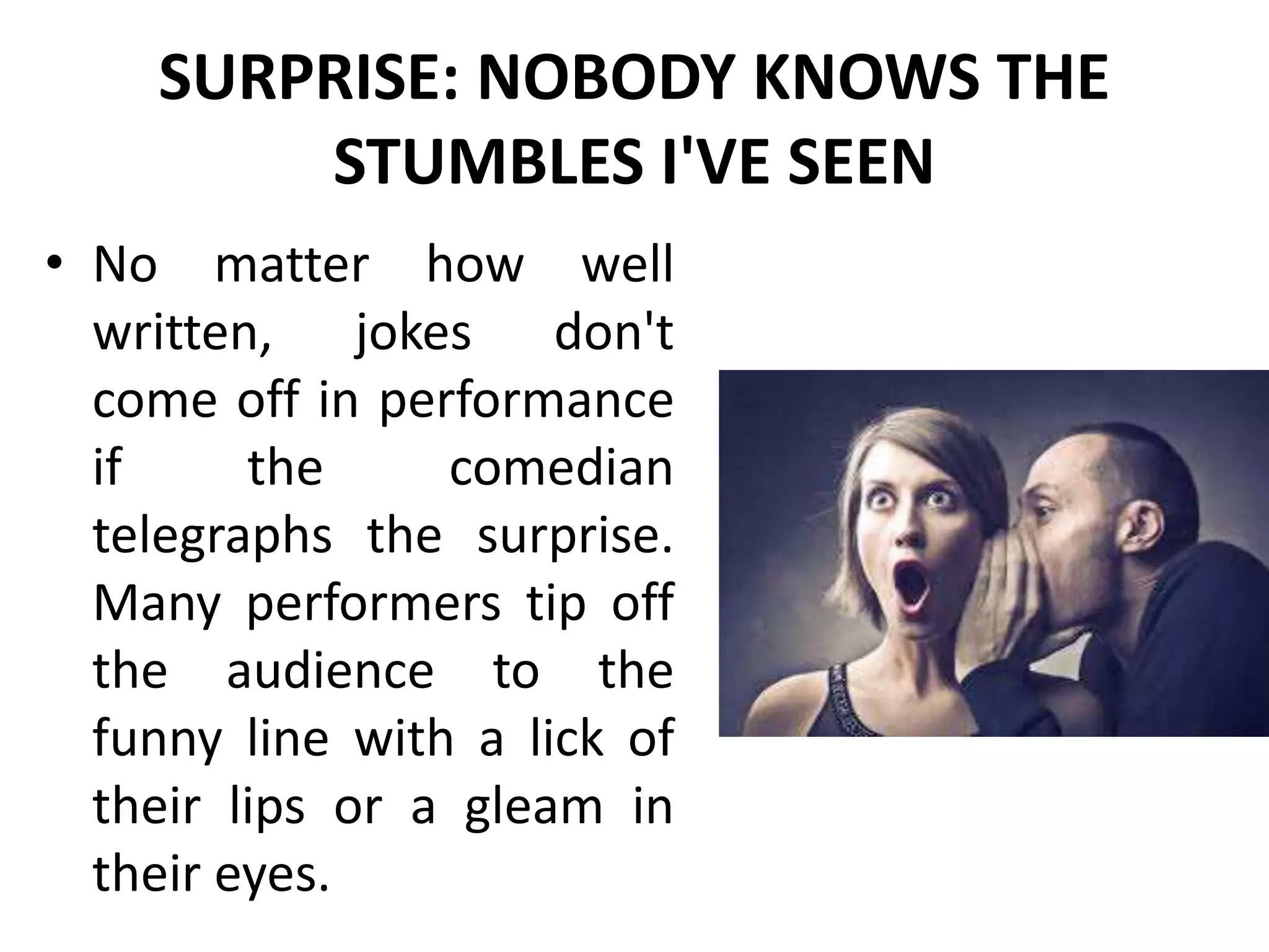 SURPRISE: NOBODY KNOWS THE
STUMBLES I'VE SEEN
• No matter how well
written, jokes don't
come off in performance
if the comedian
telegraphs the surprise.
Many performers tip off
the audience to the
funny line with a lick of
their lips or a gleam in
their eyes.
 