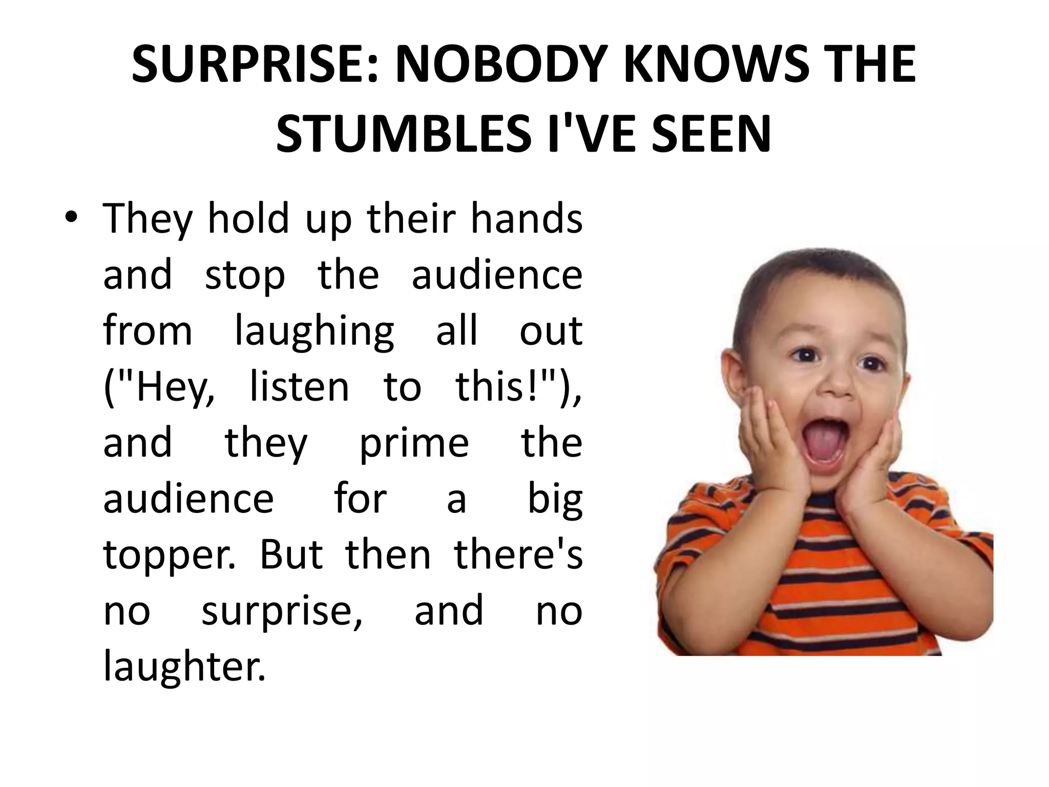 SURPRISE: NOBODY KNOWS THE
STUMBLES I'VE SEEN
• They hold up their hands
and stop the audience
from laughing all out
("Hey, listen to this!"),
and they prime the
audience for a big
topper. But then there's
no surprise, and no
laughter.
 