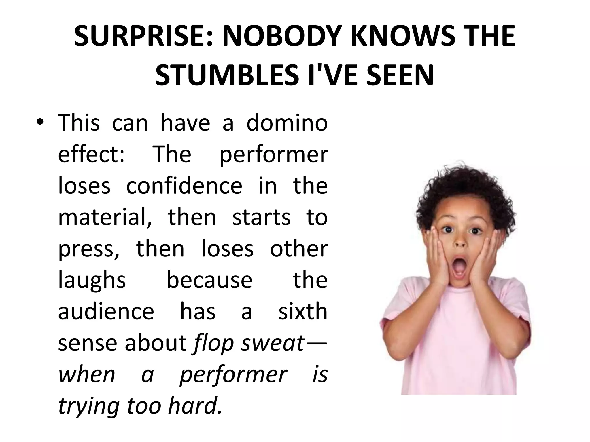 SURPRISE: NOBODY KNOWS THE
STUMBLES I'VE SEEN
• This can have a domino
effect: The performer
loses confidence in the
material, then starts to
press, then loses other
laughs because the
audience has a sixth
sense about flop sweat—
when a performer is
trying too hard.
 