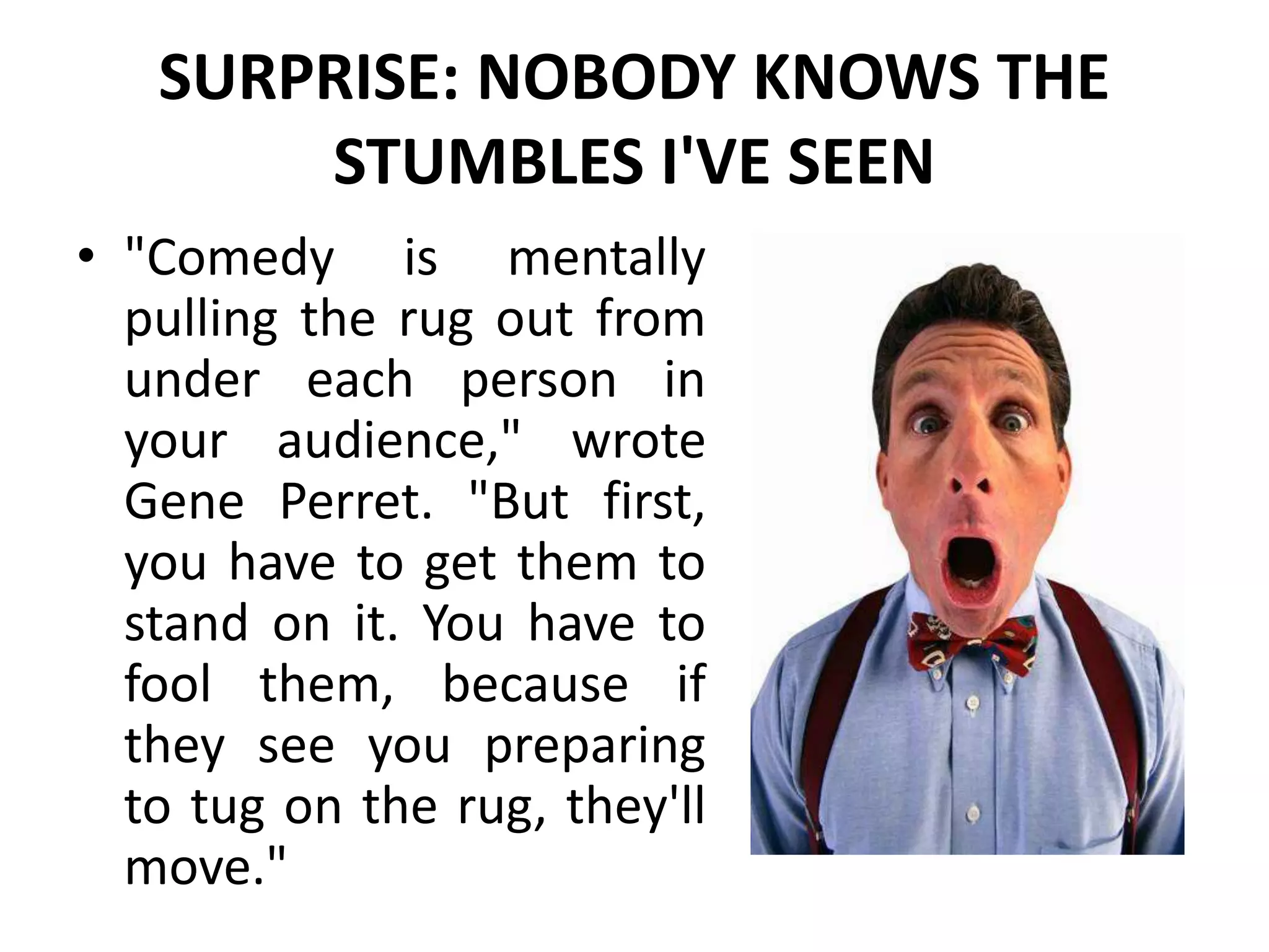SURPRISE: NOBODY KNOWS THE
STUMBLES I'VE SEEN
• "Comedy is mentally
pulling the rug out from
under each person in
your audience," wrote
Gene Perret. "But first,
you have to get them to
stand on it. You have to
fool them, because if
they see you preparing
to tug on the rug, they'll
move."
 
