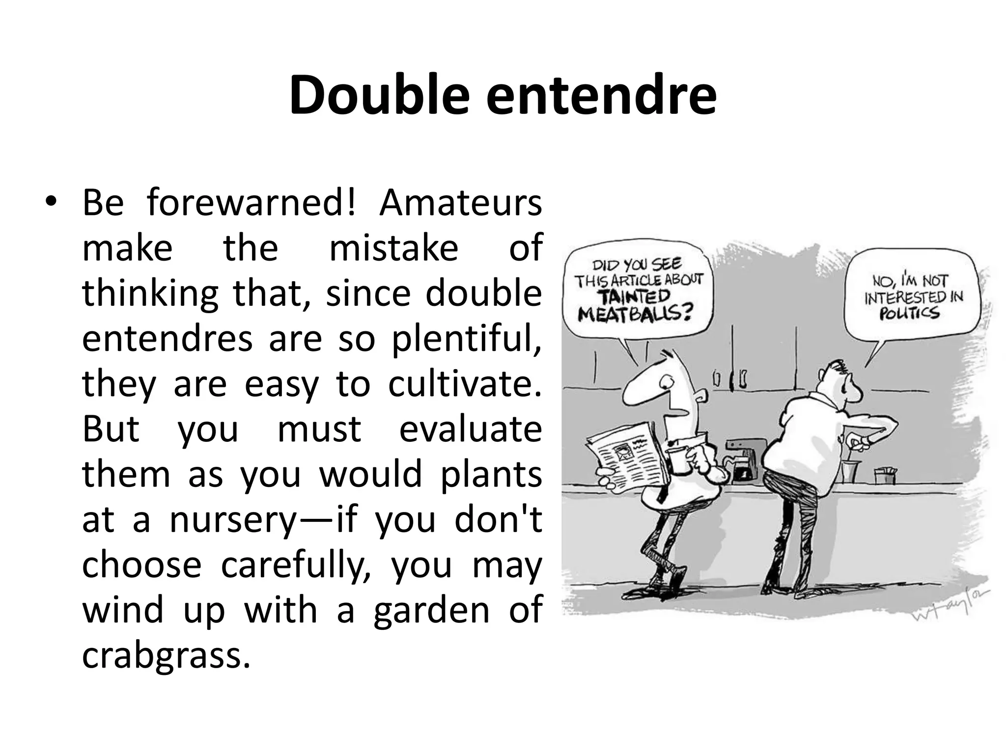 Double entendre
• Be forewarned! Amateurs
make the mistake of
thinking that, since double
entendres are so plentiful,
they are easy to cultivate.
But you must evaluate
them as you would plants
at a nursery—if you don't
choose carefully, you may
wind up with a garden of
crabgrass.
 