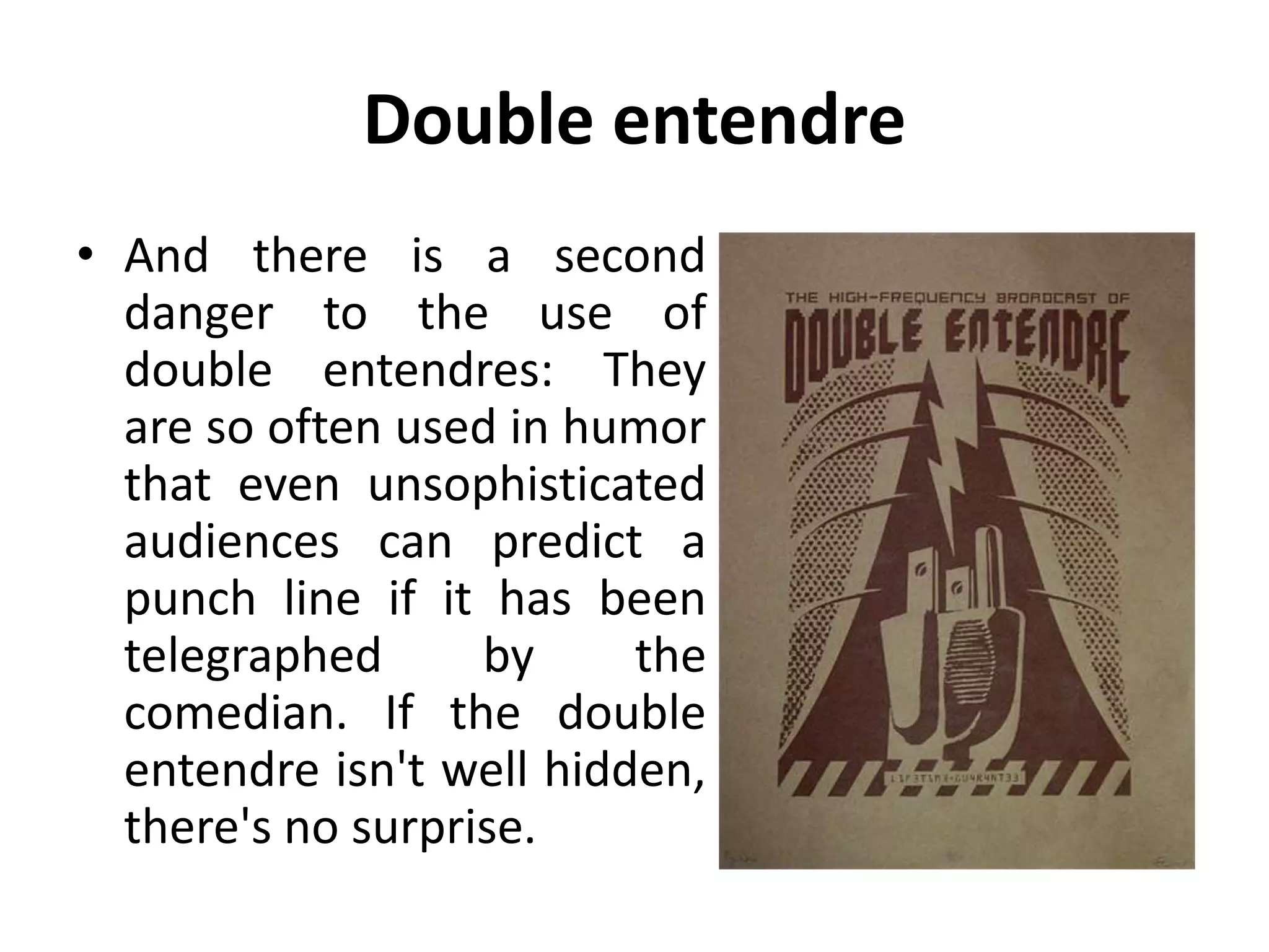 Double entendre
• And there is a second
danger to the use of
double entendres: They
are so often used in humor
that even unsophisticated
audiences can predict a
punch line if it has been
telegraphed by the
comedian. If the double
entendre isn't well hidden,
there's no surprise.
 