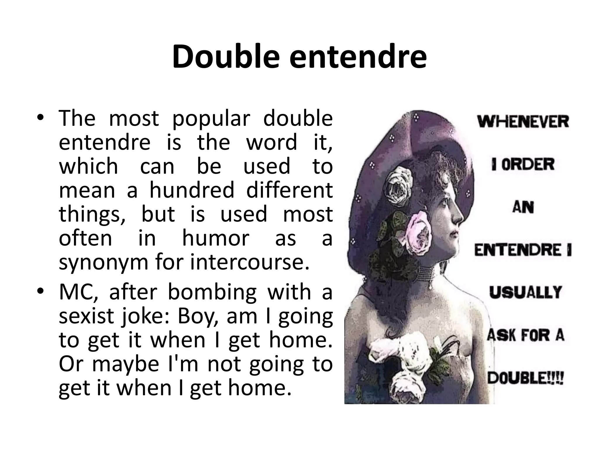 Double entendre
• The most popular double
entendre is the word it,
which can be used to
mean a hundred different
things, but is used most
often in humor as a
synonym for intercourse.
• MC, after bombing with a
sexist joke: Boy, am I going
to get it when I get home.
Or maybe I'm not going to
get it when I get home.
 