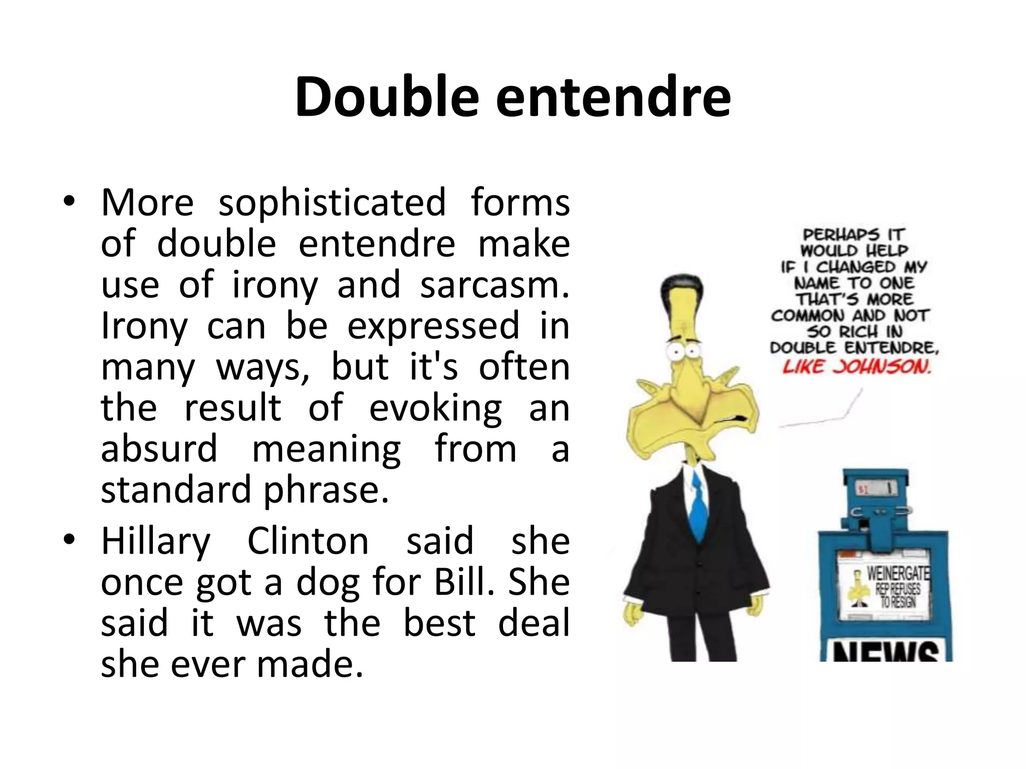 Double entendre
• More sophisticated forms
of double entendre make
use of irony and sarcasm.
Irony can be expressed in
many ways, but it's often
the result of evoking an
absurd meaning from a
standard phrase.
• Hillary Clinton said she
once got a dog for Bill. She
said it was the best deal
she ever made.
 