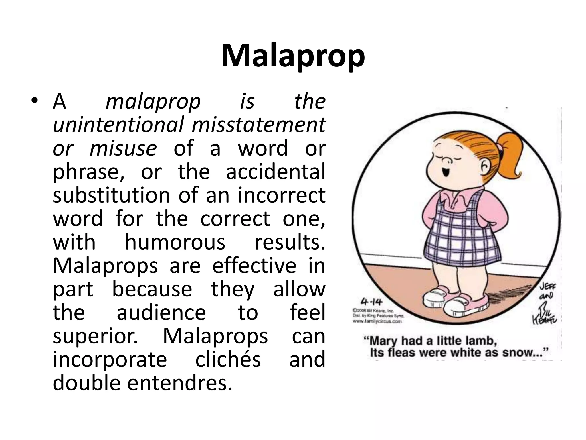 Malaprop
• A malaprop is the
unintentional misstatement
or misuse of a word or
phrase, or the accidental
substitution of an incorrect
word for the correct one,
with humorous results.
Malaprops are effective in
part because they allow
the audience to feel
superior. Malaprops can
incorporate clichés and
double entendres.
 