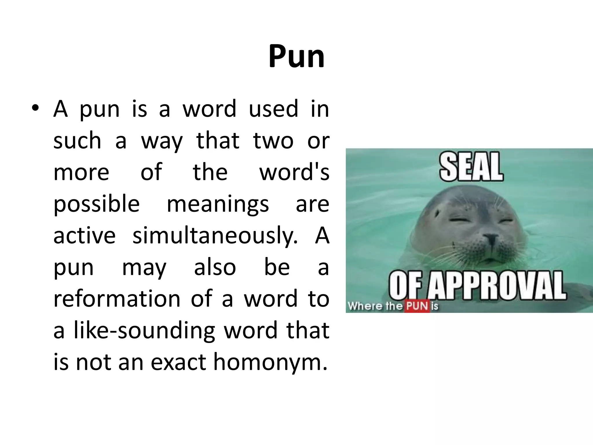 Pun
• A pun is a word used in
such a way that two or
more of the word's
possible meanings are
active simultaneously. A
pun may also be a
reformation of a word to
a like-sounding word that
is not an exact homonym.
 