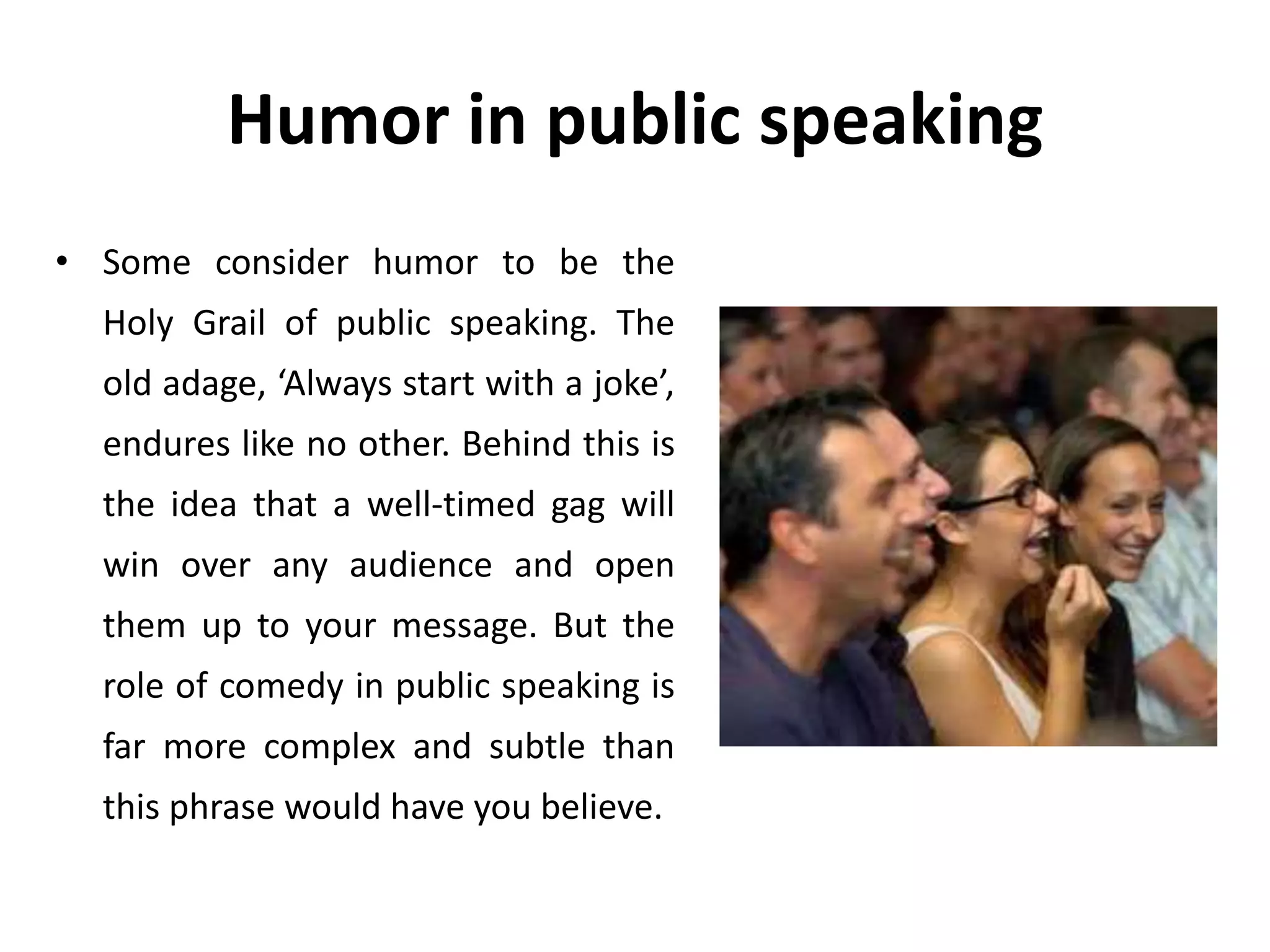 Humor in public speaking
• Some consider humor to be the
Holy Grail of public speaking. The
old adage, ‘Always start with a joke’,
endures like no other. Behind this is
the idea that a well-timed gag will
win over any audience and open
them up to your message. But the
role of comedy in public speaking is
far more complex and subtle than
this phrase would have you believe.
 