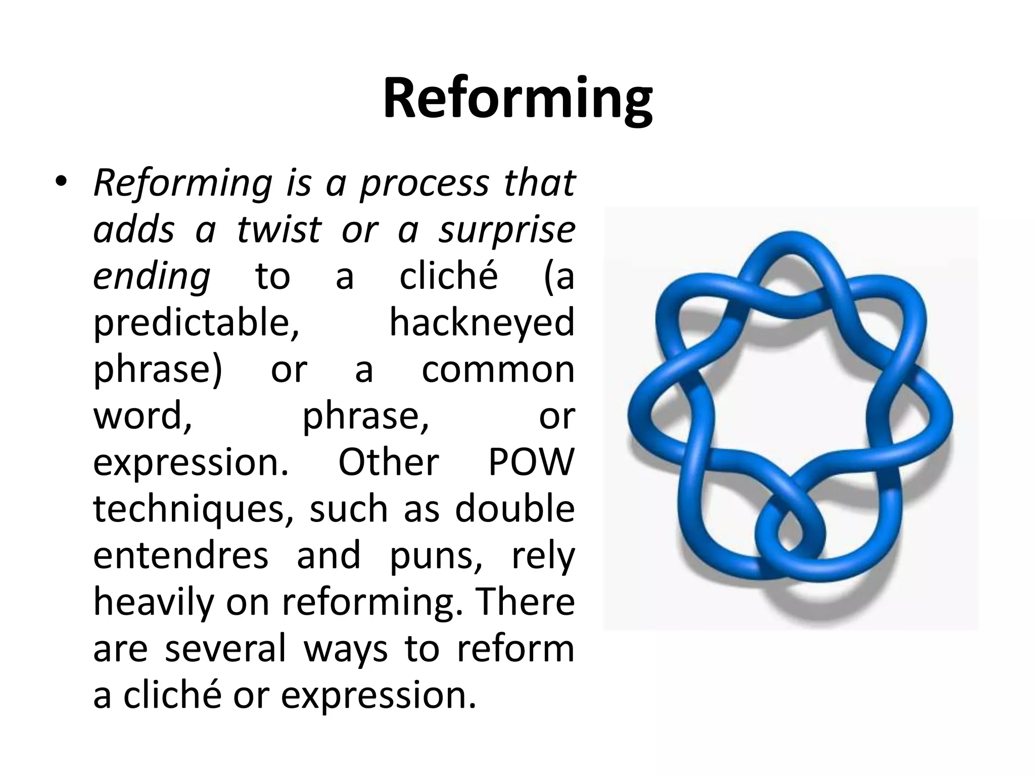 Reforming
• Reforming is a process that
adds a twist or a surprise
ending to a cliché (a
predictable, hackneyed
phrase) or a common
word, phrase, or
expression. Other POW
techniques, such as double
entendres and puns, rely
heavily on reforming. There
are several ways to reform
a cliché or expression.
 