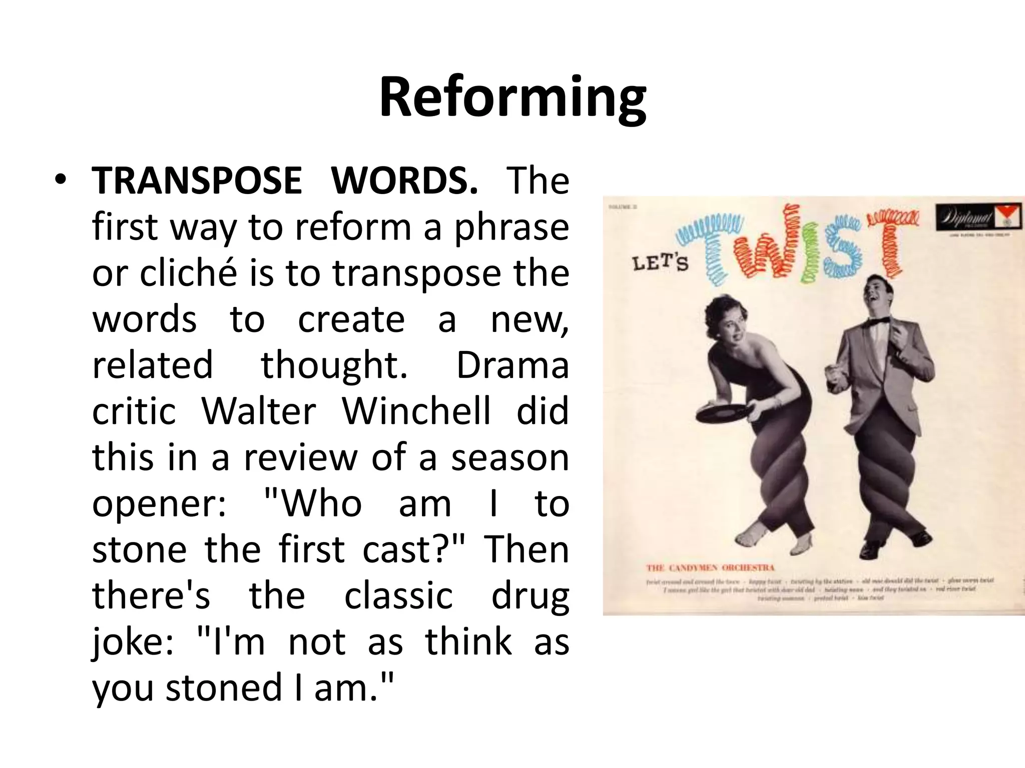 Reforming
• TRANSPOSE WORDS. The
first way to reform a phrase
or cliché is to transpose the
words to create a new,
related thought. Drama
critic Walter Winchell did
this in a review of a season
opener: "Who am I to
stone the first cast?" Then
there's the classic drug
joke: "I'm not as think as
you stoned I am."
 