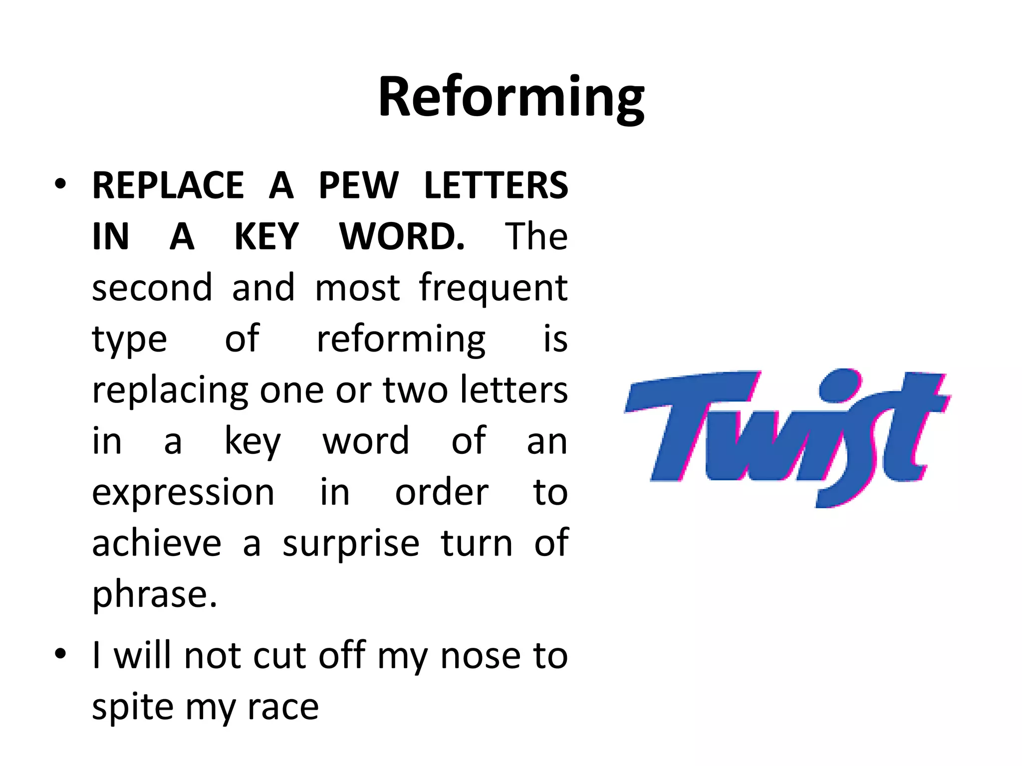 Reforming
• REPLACE A PEW LETTERS
IN A KEY WORD. The
second and most frequent
type of reforming is
replacing one or two letters
in a key word of an
expression in order to
achieve a surprise turn of
phrase.
• I will not cut off my nose to
spite my race
 