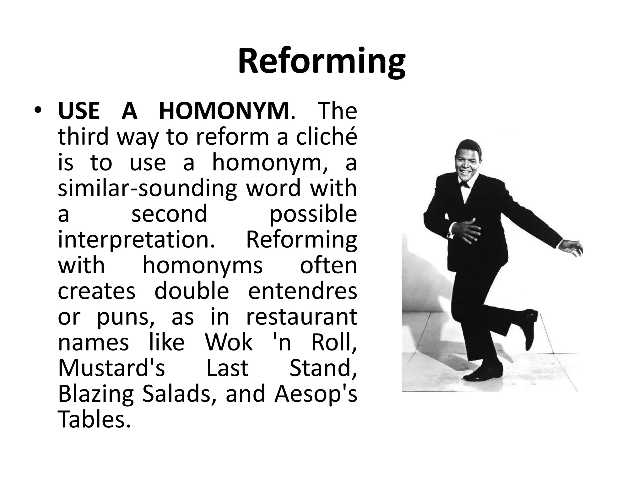 Reforming
• USE A HOMONYM. The
third way to reform a cliché
is to use a homonym, a
similar-sounding word with
a second possible
interpretation. Reforming
with homonyms often
creates double entendres
or puns, as in restaurant
names like Wok 'n Roll,
Mustard's Last Stand,
Blazing Salads, and Aesop's
Tables.
 